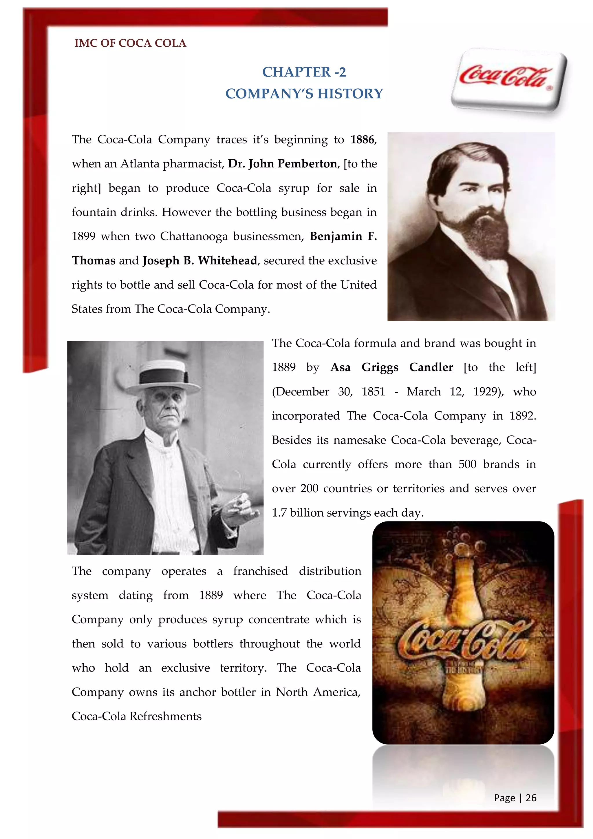 IMC OF COCA COLA
Page | 26
CHAPTER -2
COMPANY’S HISTORY
The Coca-Cola Company traces it’s beginning to 1886,
when an Atlanta pharmacist, Dr. John Pemberton, [to the
right] began to produce Coca-Cola syrup for sale in
fountain drinks. However the bottling business began in
1899 when two Chattanooga businessmen, Benjamin F.
Thomas and Joseph B. Whitehead, secured the exclusive
rights to bottle and sell Coca-Cola for most of the United
States from The Coca-Cola Company.
The Coca-Cola formula and brand was bought in
1889 by Asa Griggs Candler [to the left]
(December 30, 1851 - March 12, 1929), who
incorporated The Coca-Cola Company in 1892.
Besides its namesake Coca-Cola beverage, Coca-
Cola currently offers more than 500 brands in
over 200 countries or territories and serves over
1.7 billion servings each day.
The company operates a franchised distribution
system dating from 1889 where The Coca-Cola
Company only produces syrup concentrate which is
then sold to various bottlers throughout the world
who hold an exclusive territory. The Coca-Cola
Company owns its anchor bottler in North America,
Coca-Cola Refreshments
 