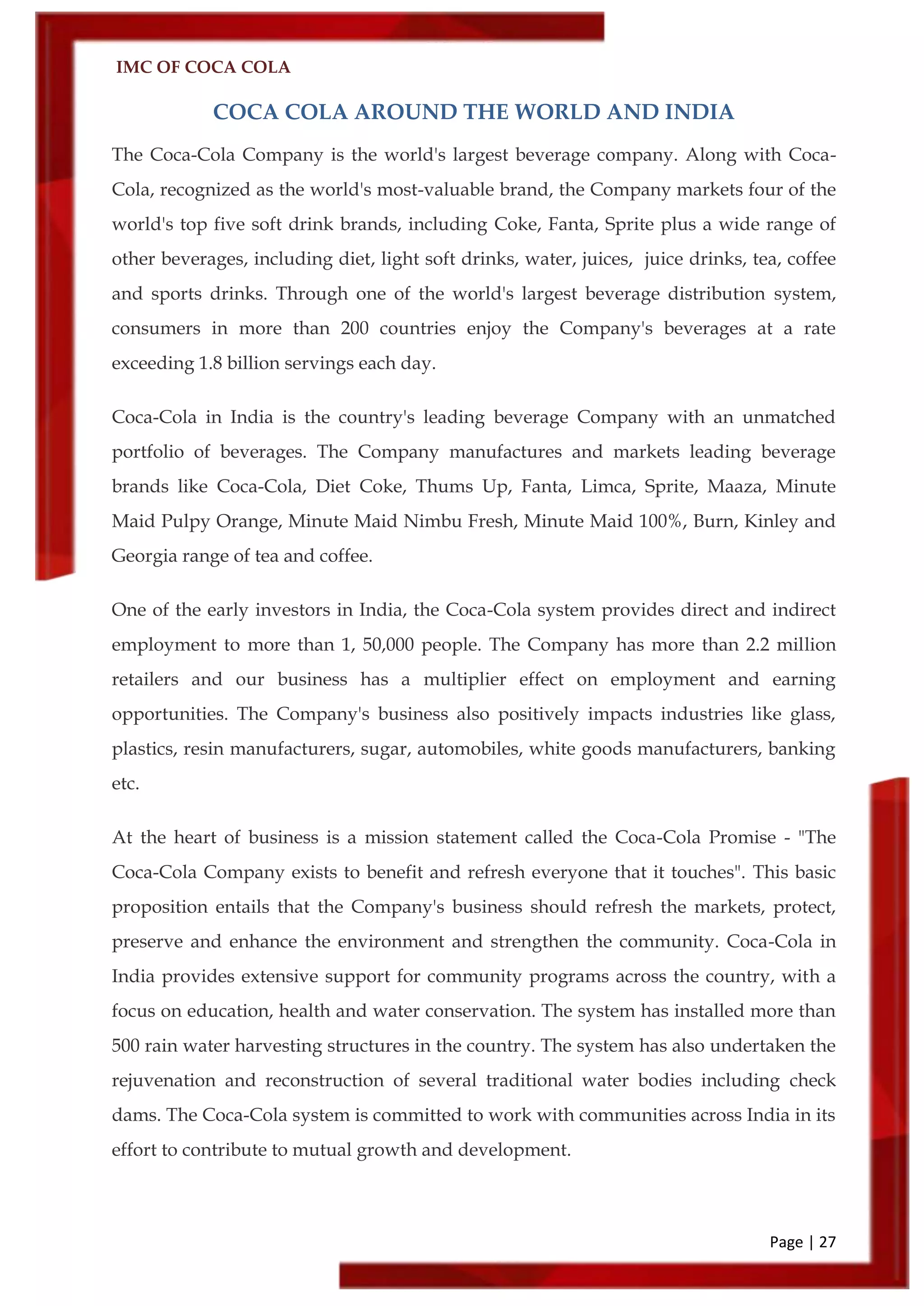 IMC OF COCA COLA
Page | 27
COCA COLA AROUND THE WORLD AND INDIA
The Coca-Cola Company is the world's largest beverage company. Along with Coca-
Cola, recognized as the world's most-valuable brand, the Company markets four of the
world's top five soft drink brands, including Coke, Fanta, Sprite plus a wide range of
other beverages, including diet, light soft drinks, water, juices, juice drinks, tea, coffee
and sports drinks. Through one of the world's largest beverage distribution system,
consumers in more than 200 countries enjoy the Company's beverages at a rate
exceeding 1.8 billion servings each day.
Coca-Cola in India is the country's leading beverage Company with an unmatched
portfolio of beverages. The Company manufactures and markets leading beverage
brands like Coca-Cola, Diet Coke, Thums Up, Fanta, Limca, Sprite, Maaza, Minute
Maid Pulpy Orange, Minute Maid Nimbu Fresh, Minute Maid 100%, Burn, Kinley and
Georgia range of tea and coffee.
One of the early investors in India, the Coca-Cola system provides direct and indirect
employment to more than 1, 50,000 people. The Company has more than 2.2 million
retailers and our business has a multiplier effect on employment and earning
opportunities. The Company's business also positively impacts industries like glass,
plastics, resin manufacturers, sugar, automobiles, white goods manufacturers, banking
etc.
At the heart of business is a mission statement called the Coca-Cola Promise - "The
Coca-Cola Company exists to benefit and refresh everyone that it touches". This basic
proposition entails that the Company's business should refresh the markets, protect,
preserve and enhance the environment and strengthen the community. Coca-Cola in
India provides extensive support for community programs across the country, with a
focus on education, health and water conservation. The system has installed more than
500 rain water harvesting structures in the country. The system has also undertaken the
rejuvenation and reconstruction of several traditional water bodies including check
dams. The Coca-Cola system is committed to work with communities across India in its
effort to contribute to mutual growth and development.
 