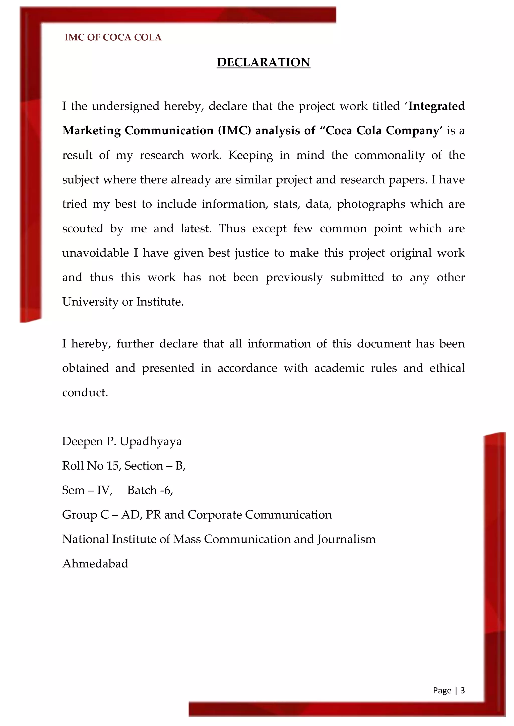 IMC OF COCA COLA
Page | 3
DECLARATION
I the undersigned hereby, declare that the project work titled ‘Integrated
Marketing Communication (IMC) analysis of ‚Coca Cola Company’ is a
result of my research work. Keeping in mind the commonality of the
subject where there already are similar project and research papers. I have
tried my best to include information, stats, data, photographs which are
scouted by me and latest. Thus except few common point which are
unavoidable I have given best justice to make this project original work
and thus this work has not been previously submitted to any other
University or Institute.
I hereby, further declare that all information of this document has been
obtained and presented in accordance with academic rules and ethical
conduct.
Deepen P. Upadhyaya
Roll No 15, Section – B,
Sem – IV, Batch -6,
Group C – AD, PR and Corporate Communication
National Institute of Mass Communication and Journalism
Ahmedabad
 