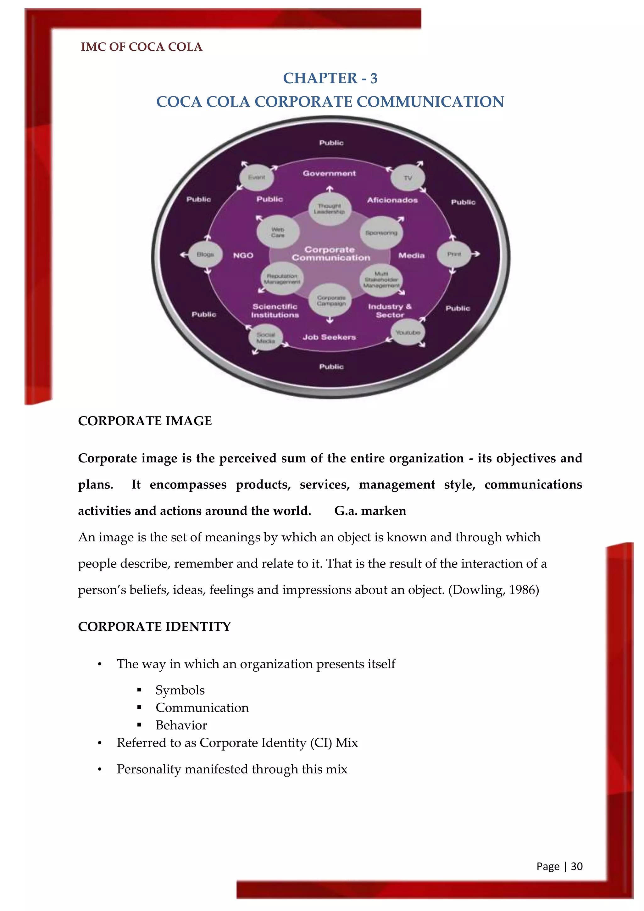IMC OF COCA COLA
Page | 30
CHAPTER - 3
COCA COLA CORPORATE COMMUNICATION
CORPORATE IMAGE
Corporate image is the perceived sum of the entire organization - its objectives and
plans. It encompasses products, services, management style, communications
activities and actions around the world. G.a. marken
An image is the set of meanings by which an object is known and through which
people describe, remember and relate to it. That is the result of the interaction of a
person’s beliefs, ideas, feelings and impressions about an object. (Dowling, 1986)
CORPORATE IDENTITY
• The way in which an organization presents itself
 Symbols
 Communication
 Behavior
• Referred to as Corporate Identity (CI) Mix
• Personality manifested through this mix
 