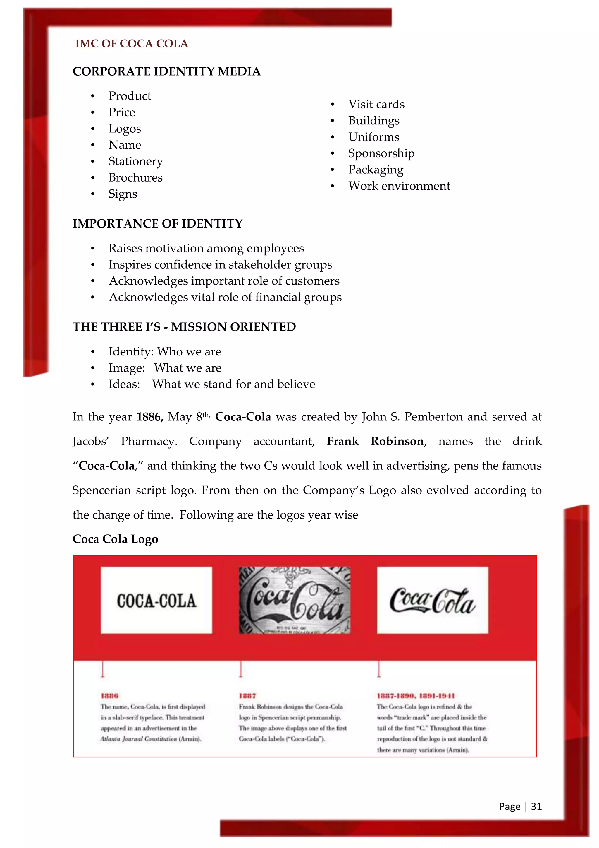 IMC OF COCA COLA
Page | 31
CORPORATE IDENTITY MEDIA
• Product
• Price
• Logos
• Name
• Stationery
• Brochures
• Signs
IMPORTANCE OF IDENTITY
• Raises motivation among employees
• Inspires confidence in stakeholder groups
• Acknowledges important role of customers
• Acknowledges vital role of financial groups
THE THREE I’S - MISSION ORIENTED
• Identity: Who we are
• Image: What we are
• Ideas: What we stand for and believe
In the year 1886, May 8th,
Coca‑Cola was created by John S. Pemberton and served at
Jacobs’ Pharmacy. Company accountant, Frank Robinson, names the drink
‚Coca‑Cola,‛ and thinking the two Cs would look well in advertising, pens the famous
Spencerian script logo. From then on the Company’s Logo also evolved according to
the change of time. Following are the logos year wise
Coca Cola Logo
• Visit cards
• Buildings
• Uniforms
• Sponsorship
• Packaging
• Work environment
• Figure or
 