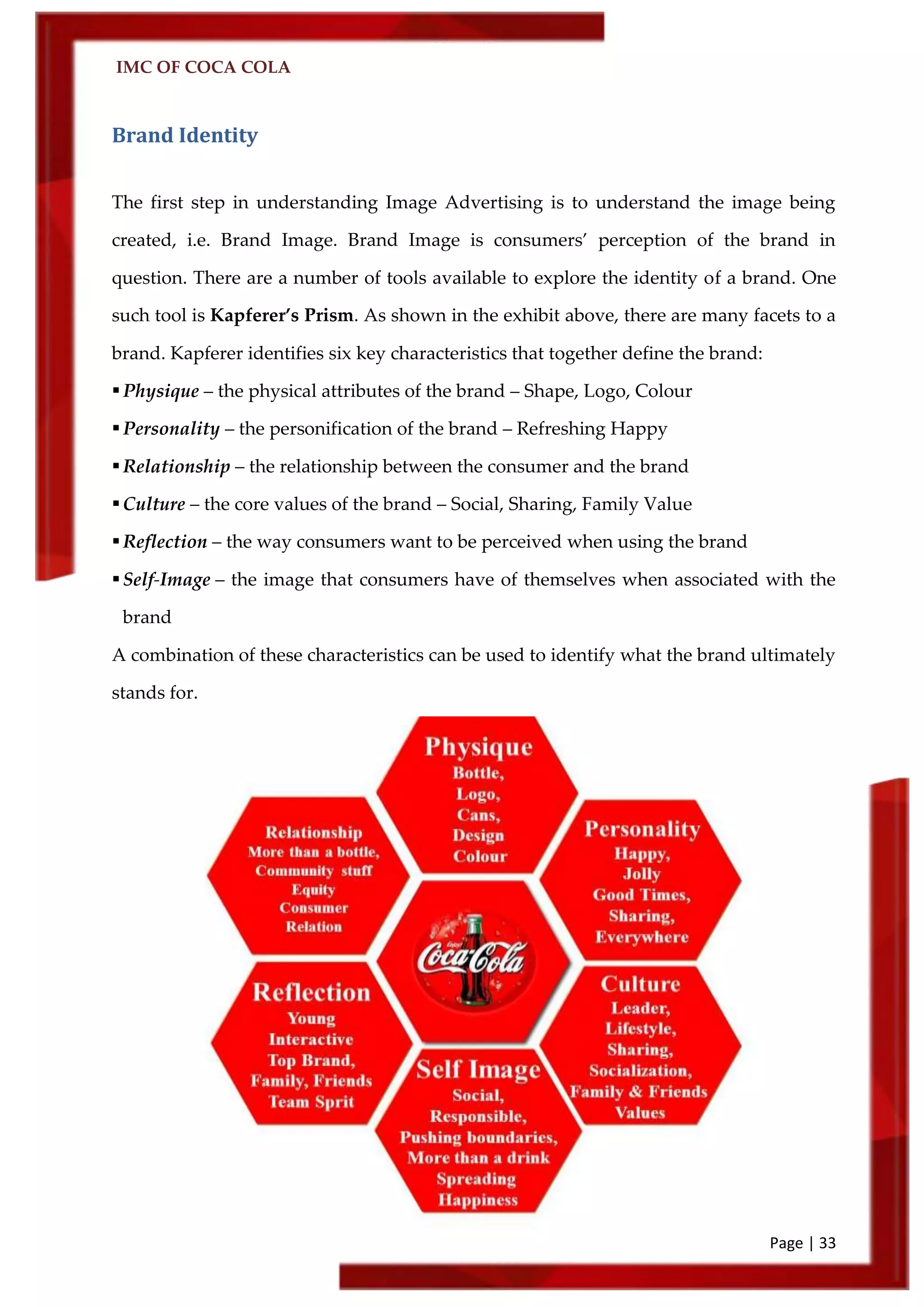 IMC OF COCA COLA
Page | 33
Brand Identity
The first step in understanding Image Advertising is to understand the image being
created, i.e. Brand Image. Brand Image is consumers’ perception of the brand in
question. There are a number of tools available to explore the identity of a brand. One
such tool is Kapferer’s Prism. As shown in the exhibit above, there are many facets to a
brand. Kapferer identifies six key characteristics that together define the brand:
Physique – the physical attributes of the brand – Shape, Logo, Colour
Personality – the personification of the brand – Refreshing Happy
Relationship – the relationship between the consumer and the brand
Culture – the core values of the brand – Social, Sharing, Family Value
Reflection – the way consumers want to be perceived when using the brand
Self-Image – the image that consumers have of themselves when associated with the
brand
A combination of these characteristics can be used to identify what the brand ultimately
stands for.
 