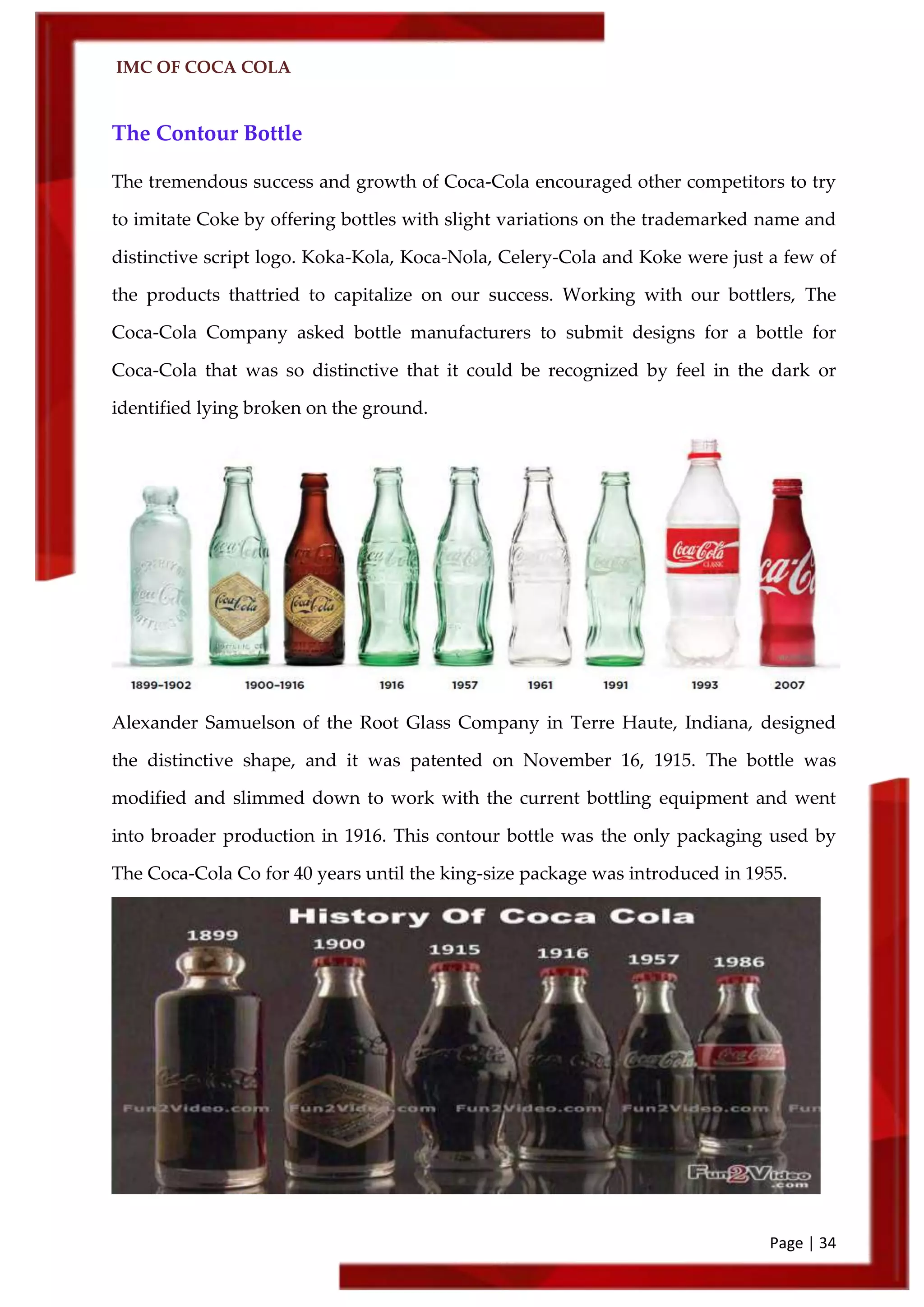 IMC OF COCA COLA
Page | 34
The Contour Bottle
The tremendous success and growth of Coca‑Cola encouraged other competitors to try
to imitate Coke by offering bottles with slight variations on the trademarked name and
distinctive script logo. Koka-Kola, Koca-Nola, Celery-Cola and Koke were just a few of
the products thattried to capitalize on our success. Working with our bottlers, The
Coca‑Cola Company asked bottle manufacturers to submit designs for a bottle for
Coca‑Cola that was so distinctive that it could be recognized by feel in the dark or
identified lying broken on the ground.
Alexander Samuelson of the Root Glass Company in Terre Haute, Indiana, designed
the distinctive shape, and it was patented on November 16, 1915. The bottle was
modified and slimmed down to work with the current bottling equipment and went
into broader production in 1916. This contour bottle was the only packaging used by
The Coca‑Cola Co for 40 years until the king-size package was introduced in 1955.
 