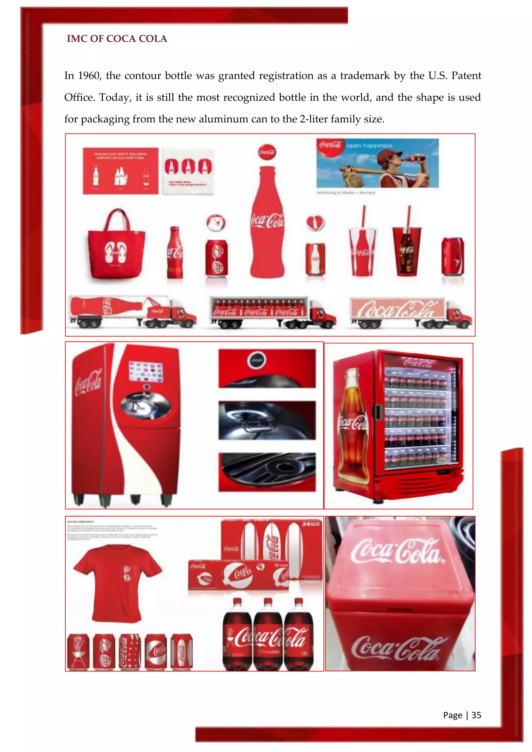 IMC OF COCA COLA
Page | 35
In 1960, the contour bottle was granted registration as a trademark by the U.S. Patent
Office. Today, it is still the most recognized bottle in the world, and the shape is used
for packaging from the new aluminum can to the 2-liter family size.
 