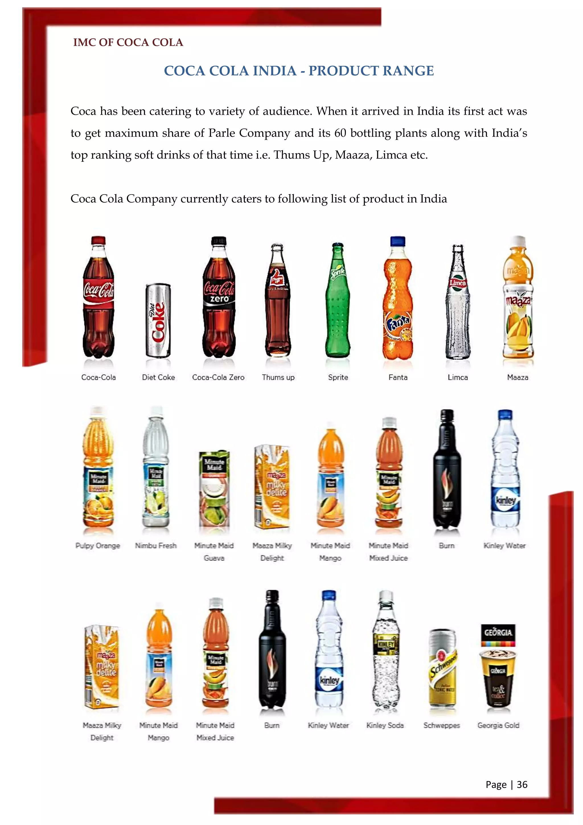 IMC OF COCA COLA
Page | 36
COCA COLA INDIA - PRODUCT RANGE
Coca has been catering to variety of audience. When it arrived in India its first act was
to get maximum share of Parle Company and its 60 bottling plants along with India’s
top ranking soft drinks of that time i.e. Thums Up, Maaza, Limca etc.
Coca Cola Company currently caters to following list of product in India
 