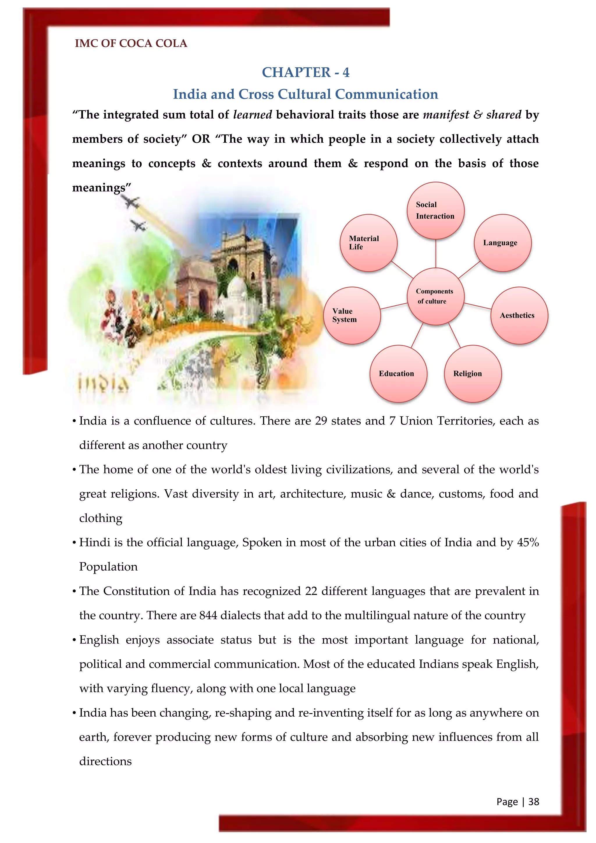 IMC OF COCA COLA
Page | 38
CHAPTER - 4
India and Cross Cultural Communication
‚The integrated sum total of learned behavioral traits those are manifest & shared by
members of society‛ OR ‚The way in which people in a society collectively attach
meanings to concepts & contexts around them & respond on the basis of those
meanings‛
• India is a confluence of cultures. There are 29 states and 7 Union Territories, each as
different as another country
• The home of one of the world's oldest living civilizations, and several of the world's
great religions. Vast diversity in art, architecture, music & dance, customs, food and
clothing
• Hindi is the official language, Spoken in most of the urban cities of India and by 45%
Population
• The Constitution of India has recognized 22 different languages that are prevalent in
the country. There are 844 dialects that add to the multilingual nature of the country
• English enjoys associate status but is the most important language for national,
political and commercial communication. Most of the educated Indians speak English,
with varying fluency, along with one local language
• India has been changing, re-shaping and re-inventing itself for as long as anywhere on
earth, forever producing new forms of culture and absorbing new influences from all
directions
Components
of culture
Social
Interaction
Language
Aesthetics
ReligionEducation
Value
System
Material
Life
 