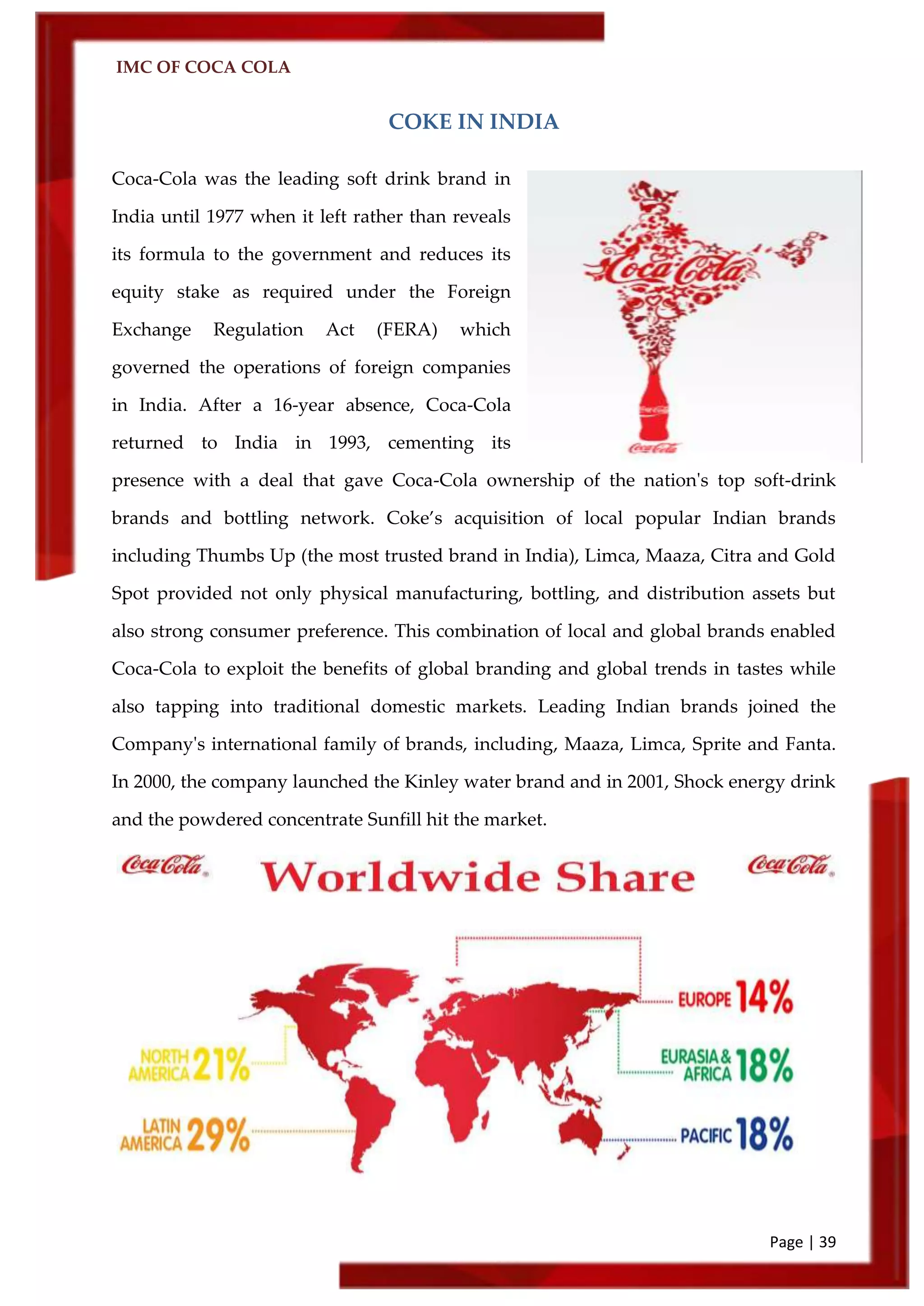 IMC OF COCA COLA
Page | 39
COKE IN INDIA
Coca-Cola was the leading soft drink brand in
India until 1977 when it left rather than reveals
its formula to the government and reduces its
equity stake as required under the Foreign
Exchange Regulation Act (FERA) which
governed the operations of foreign companies
in India. After a 16-year absence, Coca-Cola
returned to India in 1993, cementing its
presence with a deal that gave Coca-Cola ownership of the nation's top soft-drink
brands and bottling network. Coke’s acquisition of local popular Indian brands
including Thumbs Up (the most trusted brand in India), Limca, Maaza, Citra and Gold
Spot provided not only physical manufacturing, bottling, and distribution assets but
also strong consumer preference. This combination of local and global brands enabled
Coca-Cola to exploit the benefits of global branding and global trends in tastes while
also tapping into traditional domestic markets. Leading Indian brands joined the
Company's international family of brands, including, Maaza, Limca, Sprite and Fanta.
In 2000, the company launched the Kinley water brand and in 2001, Shock energy drink
and the powdered concentrate Sunfill hit the market.
 