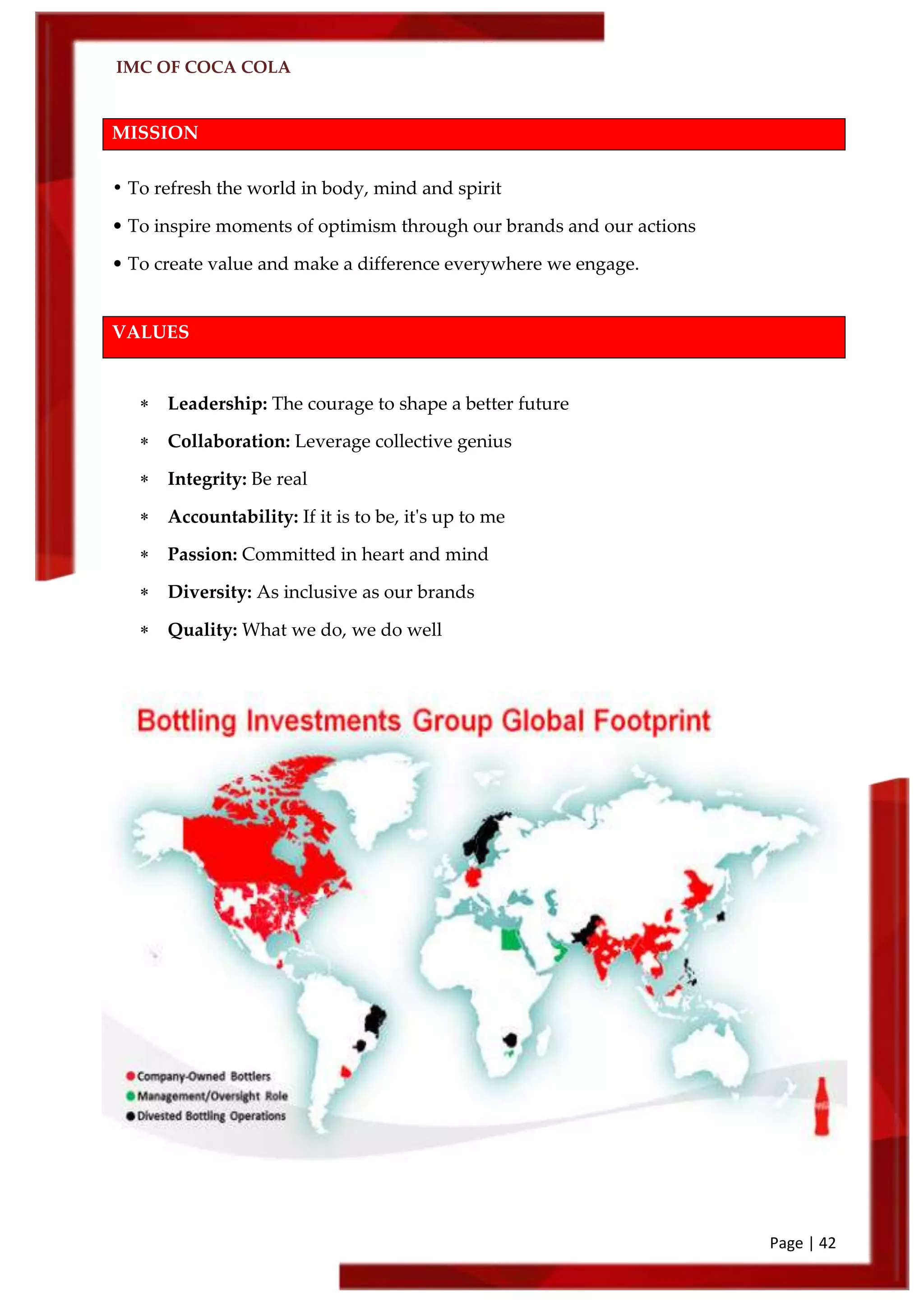IMC OF COCA COLA
Page | 42
MISSION
• To refresh the world in body, mind and spirit
• To inspire moments of optimism through our brands and our actions
• To create value and make a difference everywhere we engage.
VALUES
 Leadership: The courage to shape a better future
 Collaboration: Leverage collective genius
 Integrity: Be real
 Accountability: If it is to be, it's up to me
 Passion: Committed in heart and mind
 Diversity: As inclusive as our brands
 Quality: What we do, we do well
 