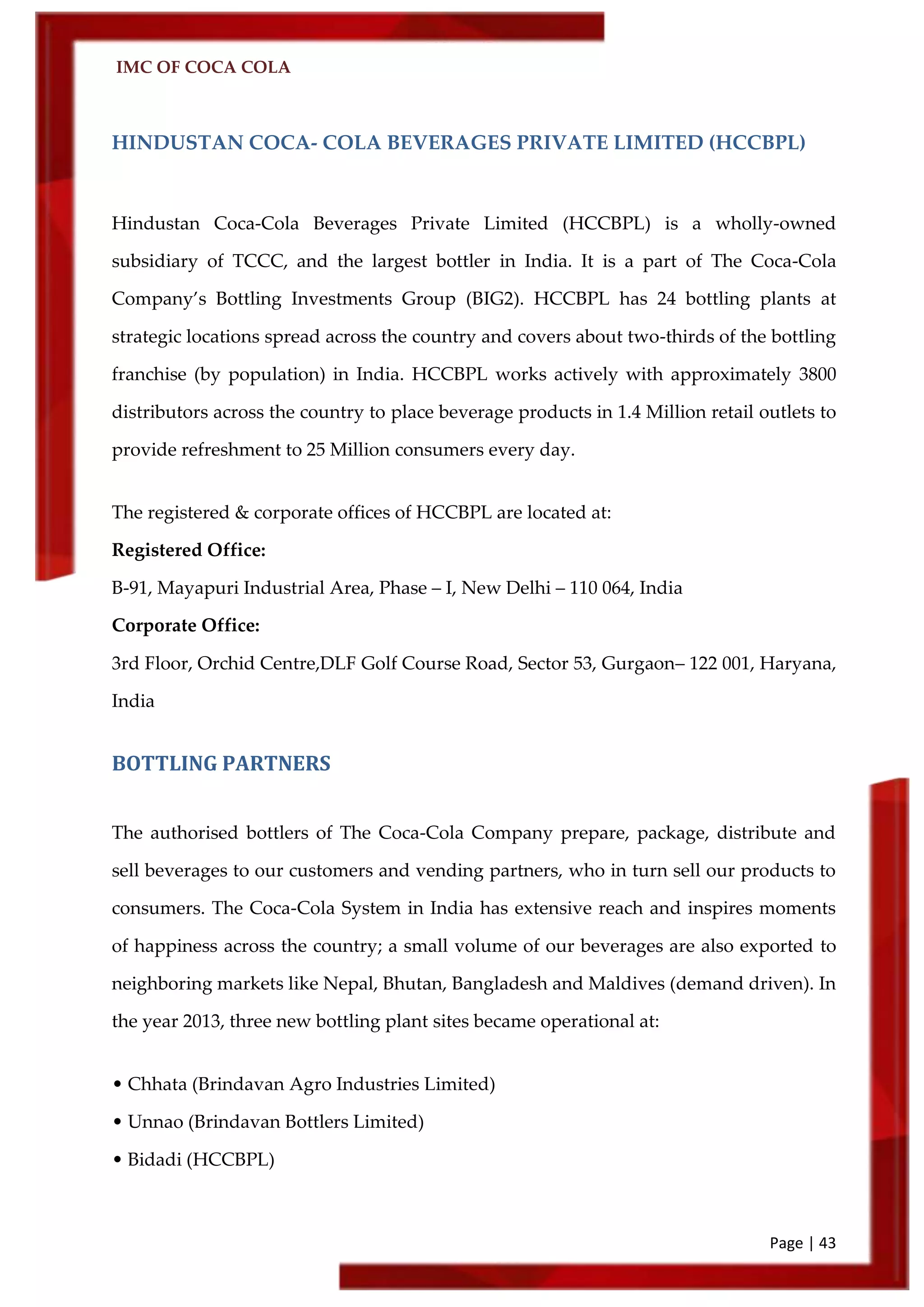 IMC OF COCA COLA
Page | 43
HINDUSTAN COCA- COLA BEVERAGES PRIVATE LIMITED (HCCBPL)
Hindustan Coca-Cola Beverages Private Limited (HCCBPL) is a wholly-owned
subsidiary of TCCC, and the largest bottler in India. It is a part of The Coca-Cola
Company’s Bottling Investments Group (BIG2). HCCBPL has 24 bottling plants at
strategic locations spread across the country and covers about two-thirds of the bottling
franchise (by population) in India. HCCBPL works actively with approximately 3800
distributors across the country to place beverage products in 1.4 Million retail outlets to
provide refreshment to 25 Million consumers every day.
The registered & corporate offices of HCCBPL are located at:
Registered Office:
B-91, Mayapuri Industrial Area, Phase – I, New Delhi – 110 064, India
Corporate Office:
3rd Floor, Orchid Centre,DLF Golf Course Road, Sector 53, Gurgaon– 122 001, Haryana,
India
BOTTLING PARTNERS
The authorised bottlers of The Coca-Cola Company prepare, package, distribute and
sell beverages to our customers and vending partners, who in turn sell our products to
consumers. The Coca-Cola System in India has extensive reach and inspires moments
of happiness across the country; a small volume of our beverages are also exported to
neighboring markets like Nepal, Bhutan, Bangladesh and Maldives (demand driven). In
the year 2013, three new bottling plant sites became operational at:
• Chhata (Brindavan Agro Industries Limited)
• Unnao (Brindavan Bottlers Limited)
• Bidadi (HCCBPL)
 