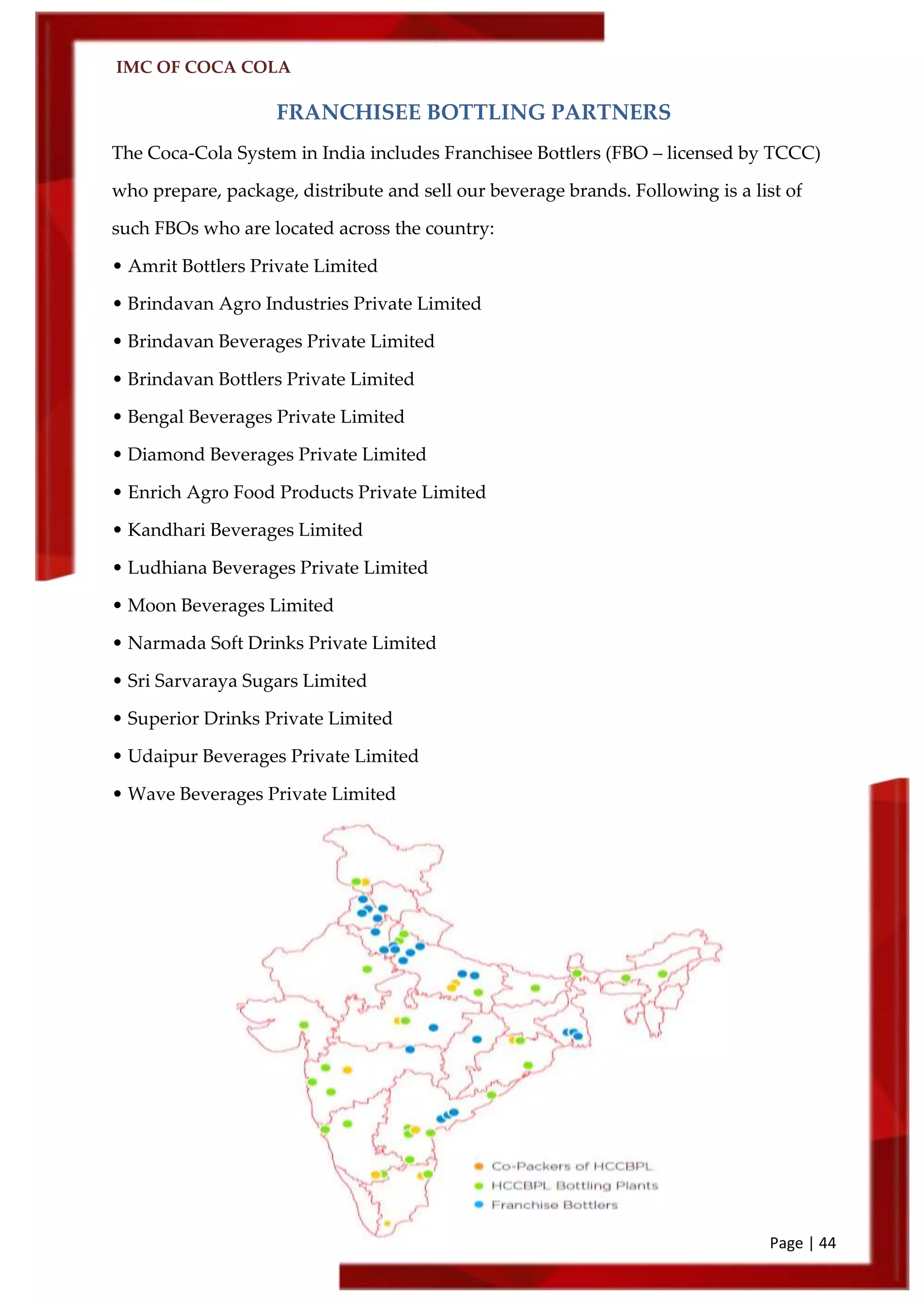 IMC OF COCA COLA
Page | 44
FRANCHISEE BOTTLING PARTNERS
The Coca-Cola System in India includes Franchisee Bottlers (FBO – licensed by TCCC)
who prepare, package, distribute and sell our beverage brands. Following is a list of
such FBOs who are located across the country:
• Amrit Bottlers Private Limited
• Brindavan Agro Industries Private Limited
• Brindavan Beverages Private Limited
• Brindavan Bottlers Private Limited
• Bengal Beverages Private Limited
• Diamond Beverages Private Limited
• Enrich Agro Food Products Private Limited
• Kandhari Beverages Limited
• Ludhiana Beverages Private Limited
• Moon Beverages Limited
• Narmada Soft Drinks Private Limited
• Sri Sarvaraya Sugars Limited
• Superior Drinks Private Limited
• Udaipur Beverages Private Limited
• Wave Beverages Private Limited
 