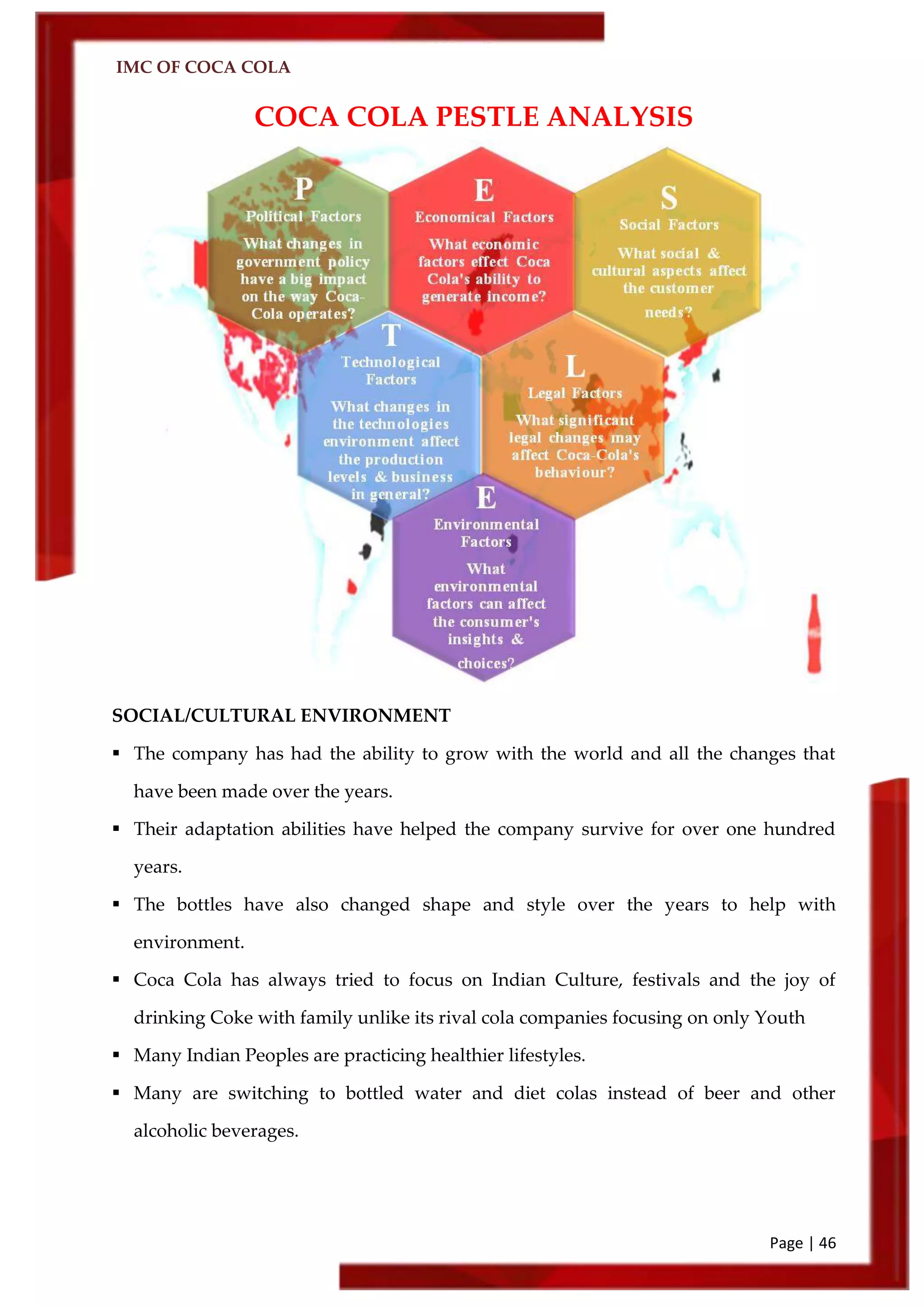 IMC OF COCA COLA
Page | 46
COCA COLA PESTLE ANALYSIS
SOCIAL/CULTURAL ENVIRONMENT
 The company has had the ability to grow with the world and all the changes that
have been made over the years.
 Their adaptation abilities have helped the company survive for over one hundred
years.
 The bottles have also changed shape and style over the years to help with
environment.
 Coca Cola has always tried to focus on Indian Culture, festivals and the joy of
drinking Coke with family unlike its rival cola companies focusing on only Youth
 Many Indian Peoples are practicing healthier lifestyles.
 Many are switching to bottled water and diet colas instead of beer and other
alcoholic beverages.
 