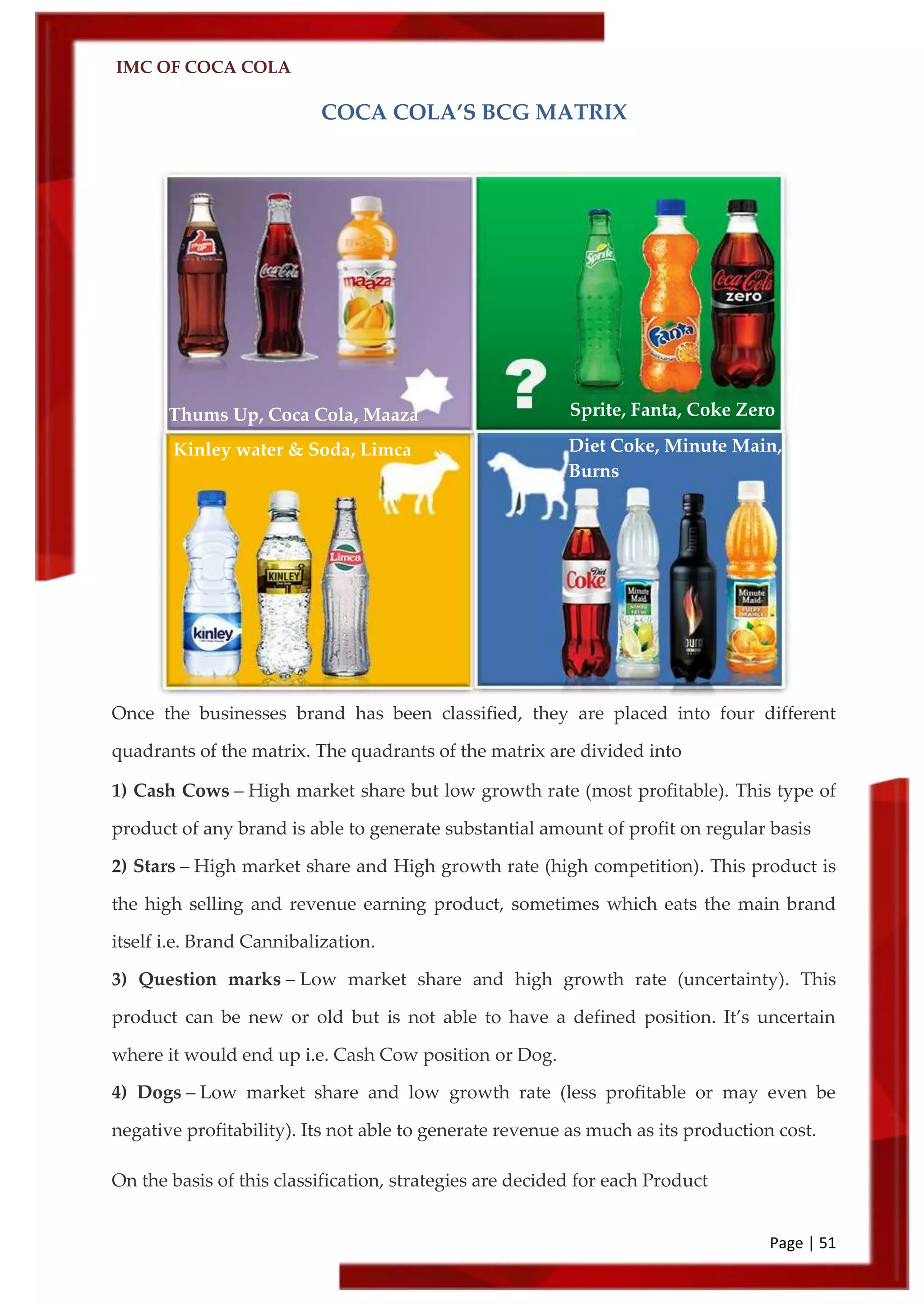 IMC OF COCA COLA
Page | 51
COCA COLA’S BCG MATRIX
Once the businesses brand has been classified, they are placed into four different
quadrants of the matrix. The quadrants of the matrix are divided into
1) Cash Cows – High market share but low growth rate (most profitable). This type of
product of any brand is able to generate substantial amount of profit on regular basis
2) Stars – High market share and High growth rate (high competition). This product is
the high selling and revenue earning product, sometimes which eats the main brand
itself i.e. Brand Cannibalization.
3) Question marks – Low market share and high growth rate (uncertainty). This
product can be new or old but is not able to have a defined position. It’s uncertain
where it would end up i.e. Cash Cow position or Dog.
4) Dogs – Low market share and low growth rate (less profitable or may even be
negative profitability). Its not able to generate revenue as much as its production cost.
On the basis of this classification, strategies are decided for each Product
Thums Up, Coca Cola, Maaza Sprite, Fanta, Coke Zero
Kinley water & Soda, Limca Diet Coke, Minute Main,
Burns
 