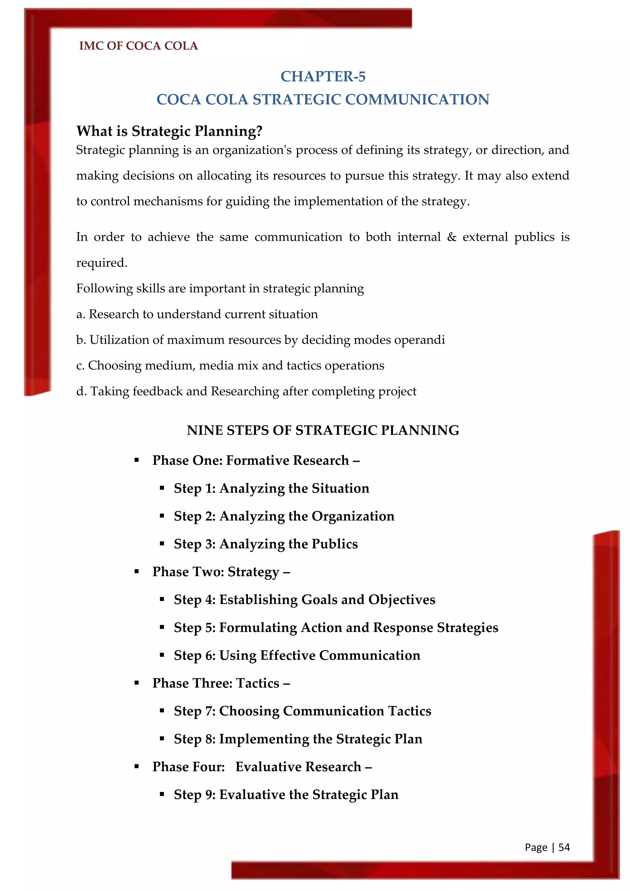 IMC OF COCA COLA
Page | 54
CHAPTER-5
COCA COLA STRATEGIC COMMUNICATION
What is Strategic Planning?
Strategic planning is an organization's process of defining its strategy, or direction, and
making decisions on allocating its resources to pursue this strategy. It may also extend
to control mechanisms for guiding the implementation of the strategy.
In order to achieve the same communication to both internal & external publics is
required.
Following skills are important in strategic planning
a. Research to understand current situation
b. Utilization of maximum resources by deciding modes operandi
c. Choosing medium, media mix and tactics operations
d. Taking feedback and Researching after completing project
NINE STEPS OF STRATEGIC PLANNING
 Phase One: Formative Research –
 Step 1: Analyzing the Situation
 Step 2: Analyzing the Organization
 Step 3: Analyzing the Publics
 Phase Two: Strategy –
 Step 4: Establishing Goals and Objectives
 Step 5: Formulating Action and Response Strategies
 Step 6: Using Effective Communication
 Phase Three: Tactics –
 Step 7: Choosing Communication Tactics
 Step 8: Implementing the Strategic Plan
 Phase Four: Evaluative Research –
 Step 9: Evaluative the Strategic Plan
 