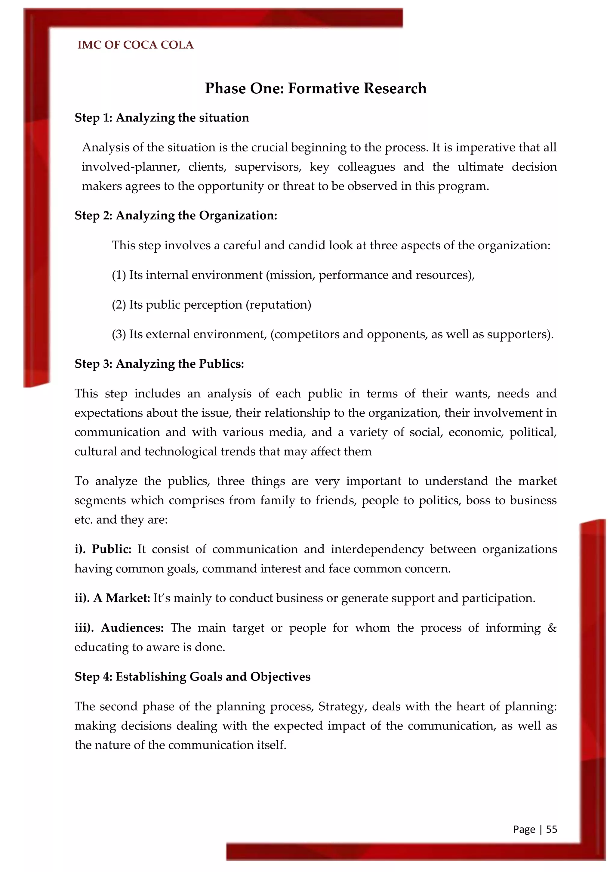 IMC OF COCA COLA
Page | 55
Phase One: Formative Research
Step 1: Analyzing the situation
Analysis of the situation is the crucial beginning to the process. It is imperative that all
involved-planner, clients, supervisors, key colleagues and the ultimate decision
makers agrees to the opportunity or threat to be observed in this program.
Step 2: Analyzing the Organization:
This step involves a careful and candid look at three aspects of the organization:
(1) Its internal environment (mission, performance and resources),
(2) Its public perception (reputation)
(3) Its external environment, (competitors and opponents, as well as supporters).
Step 3: Analyzing the Publics:
This step includes an analysis of each public in terms of their wants, needs and
expectations about the issue, their relationship to the organization, their involvement in
communication and with various media, and a variety of social, economic, political,
cultural and technological trends that may affect them
To analyze the publics, three things are very important to understand the market
segments which comprises from family to friends, people to politics, boss to business
etc. and they are:
i). Public: It consist of communication and interdependency between organizations
having common goals, command interest and face common concern.
ii). A Market: It’s mainly to conduct business or generate support and participation.
iii). Audiences: The main target or people for whom the process of informing &
educating to aware is done.
Step 4: Establishing Goals and Objectives
The second phase of the planning process, Strategy, deals with the heart of planning:
making decisions dealing with the expected impact of the communication, as well as
the nature of the communication itself.
 