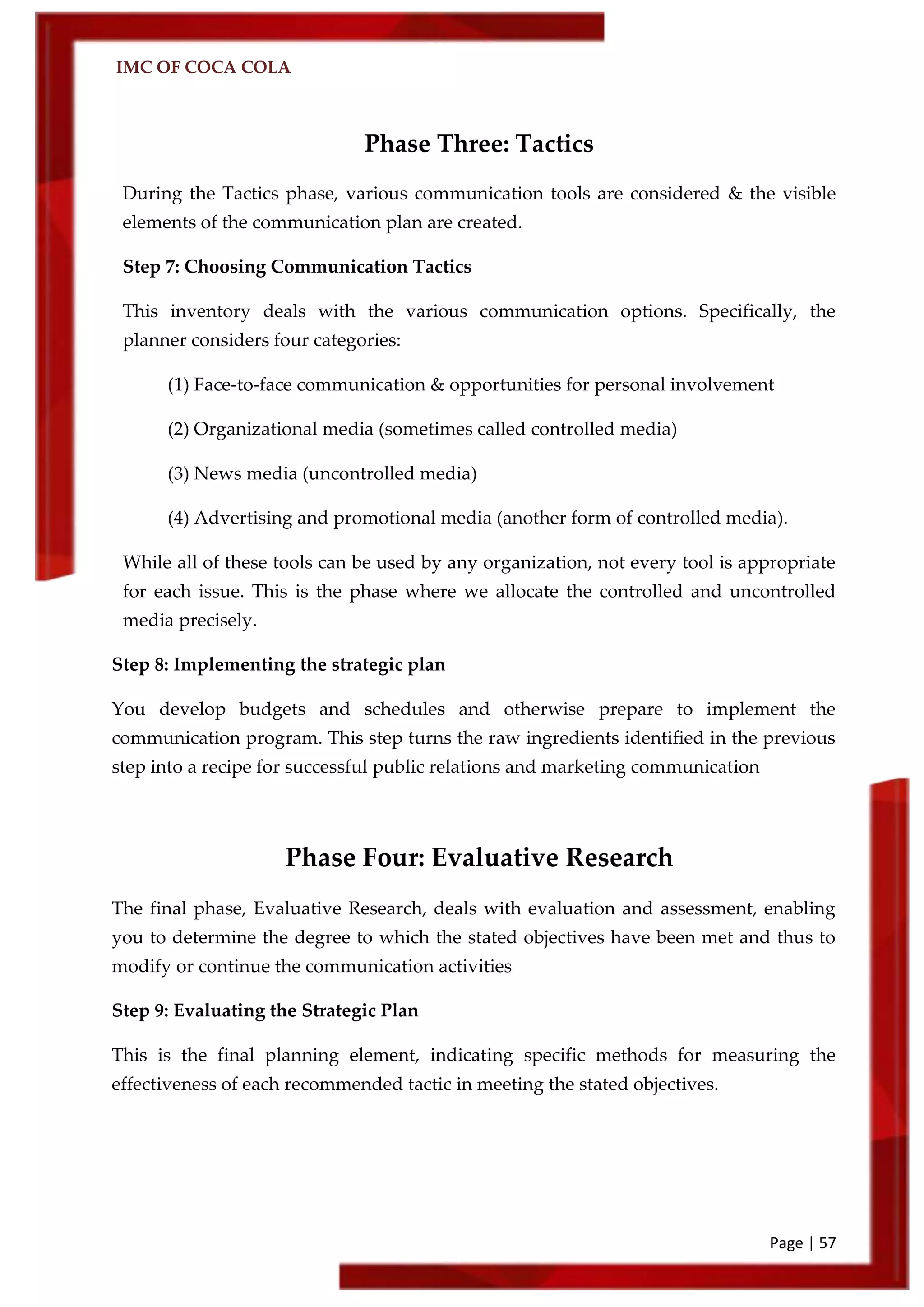 IMC OF COCA COLA
Page | 57
Phase Three: Tactics
During the Tactics phase, various communication tools are considered & the visible
elements of the communication plan are created.
Step 7: Choosing Communication Tactics
This inventory deals with the various communication options. Specifically, the
planner considers four categories:
(1) Face-to-face communication & opportunities for personal involvement
(2) Organizational media (sometimes called controlled media)
(3) News media (uncontrolled media)
(4) Advertising and promotional media (another form of controlled media).
While all of these tools can be used by any organization, not every tool is appropriate
for each issue. This is the phase where we allocate the controlled and uncontrolled
media precisely.
Step 8: Implementing the strategic plan
You develop budgets and schedules and otherwise prepare to implement the
communication program. This step turns the raw ingredients identified in the previous
step into a recipe for successful public relations and marketing communication
Phase Four: Evaluative Research
The final phase, Evaluative Research, deals with evaluation and assessment, enabling
you to determine the degree to which the stated objectives have been met and thus to
modify or continue the communication activities
Step 9: Evaluating the Strategic Plan
This is the final planning element, indicating specific methods for measuring the
effectiveness of each recommended tactic in meeting the stated objectives.
 