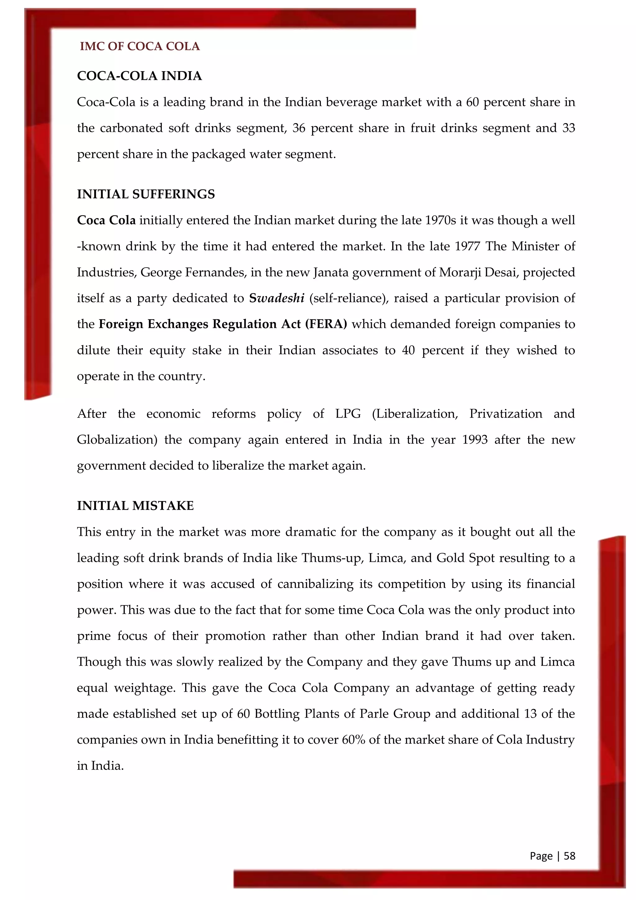 IMC OF COCA COLA
Page | 58
COCA-COLA INDIA
Coca-Cola is a leading brand in the Indian beverage market with a 60 percent share in
the carbonated soft drinks segment, 36 percent share in fruit drinks segment and 33
percent share in the packaged water segment.
INITIAL SUFFERINGS
Coca Cola initially entered the Indian market during the late 1970s it was though a well
-known drink by the time it had entered the market. In the late 1977 The Minister of
Industries, George Fernandes, in the new Janata government of Morarji Desai, projected
itself as a party dedicated to Swadeshi (self-reliance), raised a particular provision of
the Foreign Exchanges Regulation Act (FERA) which demanded foreign companies to
dilute their equity stake in their Indian associates to 40 percent if they wished to
operate in the country.
After the economic reforms policy of LPG (Liberalization, Privatization and
Globalization) the company again entered in India in the year 1993 after the new
government decided to liberalize the market again.
INITIAL MISTAKE
This entry in the market was more dramatic for the company as it bought out all the
leading soft drink brands of India like Thums-up, Limca, and Gold Spot resulting to a
position where it was accused of cannibalizing its competition by using its financial
power. This was due to the fact that for some time Coca Cola was the only product into
prime focus of their promotion rather than other Indian brand it had over taken.
Though this was slowly realized by the Company and they gave Thums up and Limca
equal weightage. This gave the Coca Cola Company an advantage of getting ready
made established set up of 60 Bottling Plants of Parle Group and additional 13 of the
companies own in India benefitting it to cover 60% of the market share of Cola Industry
in India.
 