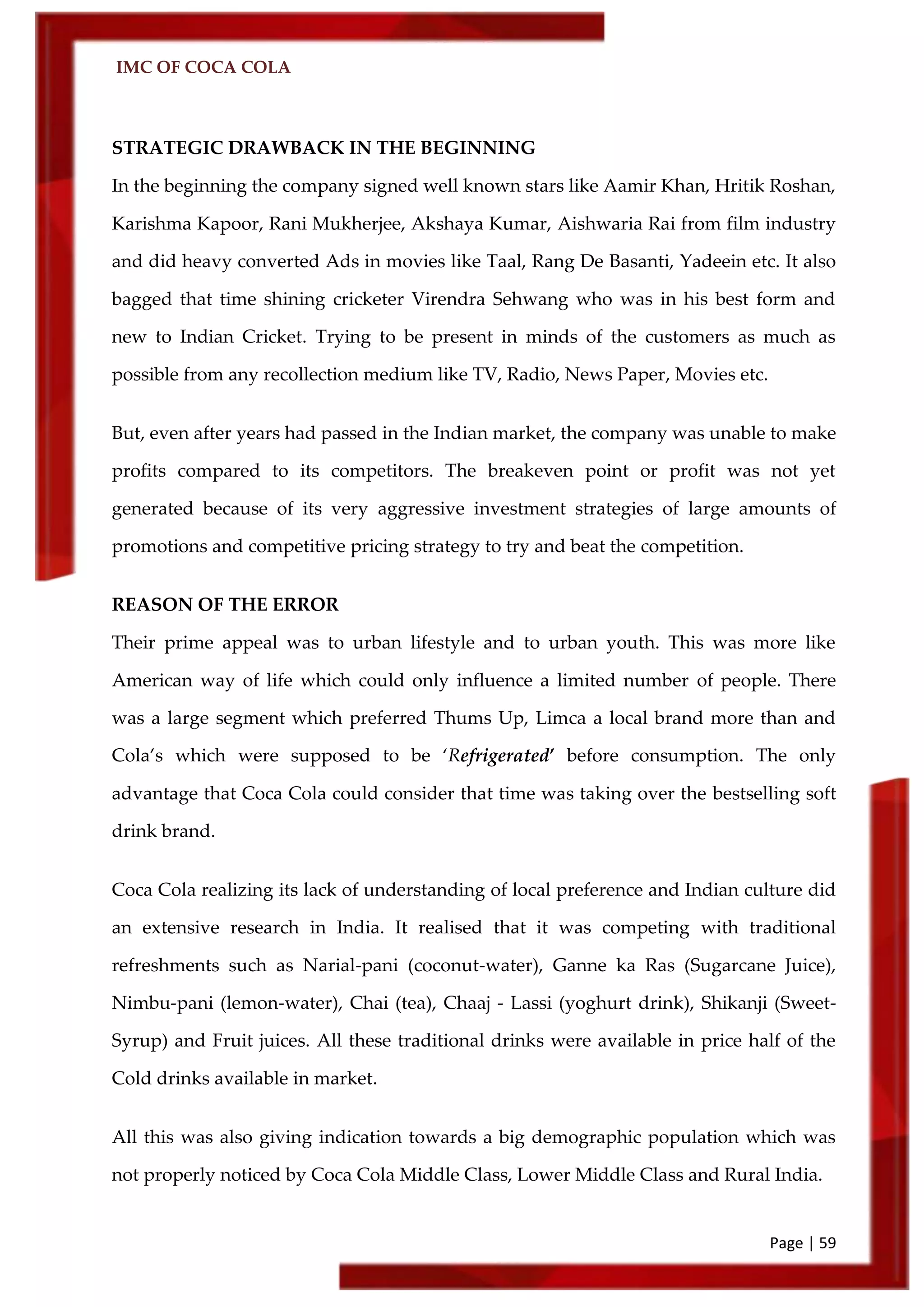 IMC OF COCA COLA
Page | 59
STRATEGIC DRAWBACK IN THE BEGINNING
In the beginning the company signed well known stars like Aamir Khan, Hritik Roshan,
Karishma Kapoor, Rani Mukherjee, Akshaya Kumar, Aishwaria Rai from film industry
and did heavy converted Ads in movies like Taal, Rang De Basanti, Yadeein etc. It also
bagged that time shining cricketer Virendra Sehwang who was in his best form and
new to Indian Cricket. Trying to be present in minds of the customers as much as
possible from any recollection medium like TV, Radio, News Paper, Movies etc.
But, even after years had passed in the Indian market, the company was unable to make
profits compared to its competitors. The breakeven point or profit was not yet
generated because of its very aggressive investment strategies of large amounts of
promotions and competitive pricing strategy to try and beat the competition.
REASON OF THE ERROR
Their prime appeal was to urban lifestyle and to urban youth. This was more like
American way of life which could only influence a limited number of people. There
was a large segment which preferred Thums Up, Limca a local brand more than and
Cola’s which were supposed to be ‘Refrigerated’ before consumption. The only
advantage that Coca Cola could consider that time was taking over the bestselling soft
drink brand.
Coca Cola realizing its lack of understanding of local preference and Indian culture did
an extensive research in India. It realised that it was competing with traditional
refreshments such as Narial-pani (coconut-water), Ganne ka Ras (Sugarcane Juice),
Nimbu-pani (lemon-water), Chai (tea), Chaaj - Lassi (yoghurt drink), Shikanji (Sweet-
Syrup) and Fruit juices. All these traditional drinks were available in price half of the
Cold drinks available in market.
All this was also giving indication towards a big demographic population which was
not properly noticed by Coca Cola Middle Class, Lower Middle Class and Rural India.
 