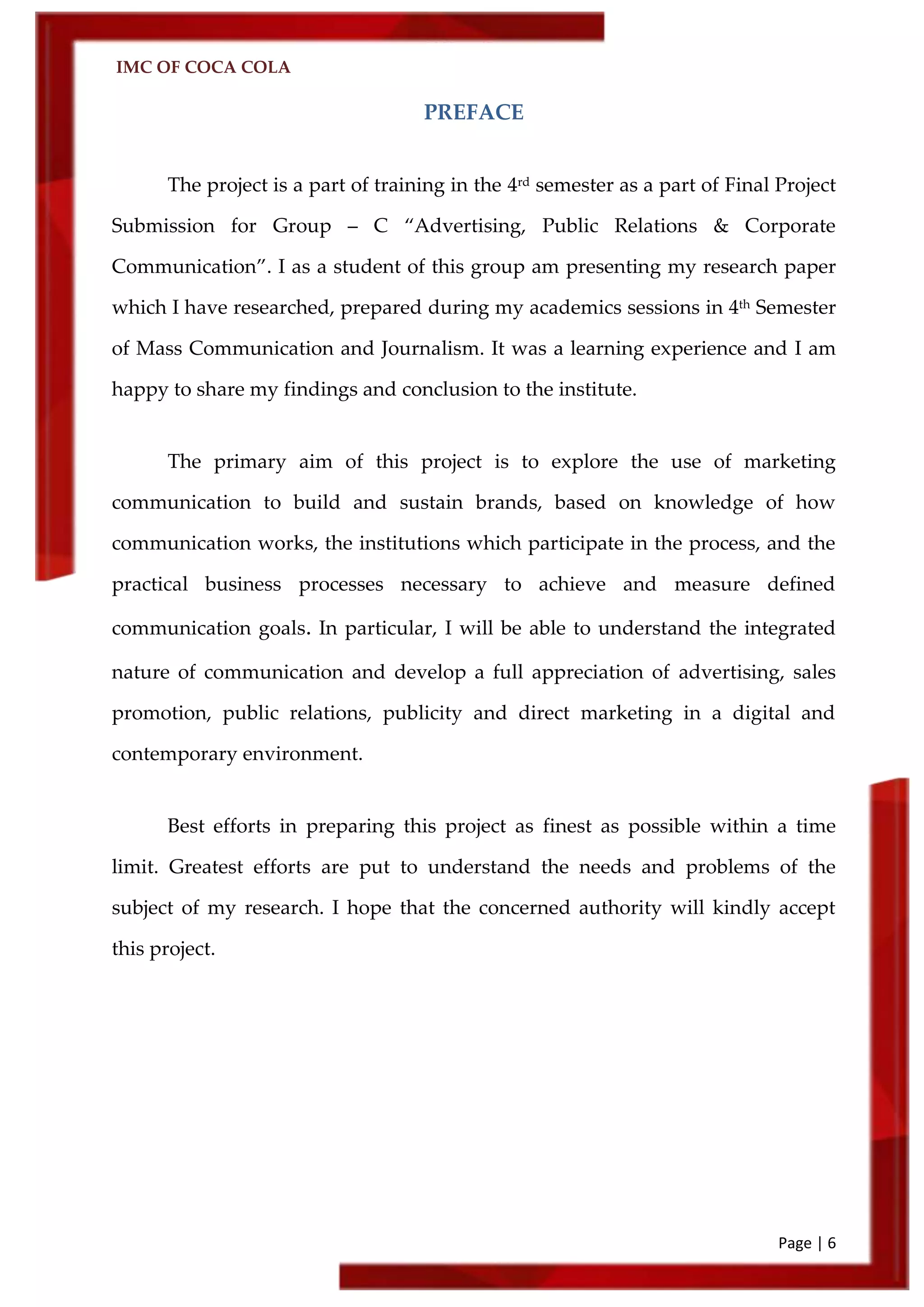 IMC OF COCA COLA
Page | 6
PREFACE
The project is a part of training in the 4rd semester as a part of Final Project
Submission for Group – C ‚Advertising, Public Relations & Corporate
Communication‛. I as a student of this group am presenting my research paper
which I have researched, prepared during my academics sessions in 4th Semester
of Mass Communication and Journalism. It was a learning experience and I am
happy to share my findings and conclusion to the institute.
The primary aim of this project is to explore the use of marketing
communication to build and sustain brands, based on knowledge of how
communication works, the institutions which participate in the process, and the
practical business processes necessary to achieve and measure defined
communication goals. In particular, I will be able to understand the integrated
nature of communication and develop a full appreciation of advertising, sales
promotion, public relations, publicity and direct marketing in a digital and
contemporary environment.
Best efforts in preparing this project as finest as possible within a time
limit. Greatest efforts are put to understand the needs and problems of the
subject of my research. I hope that the concerned authority will kindly accept
this project.
 