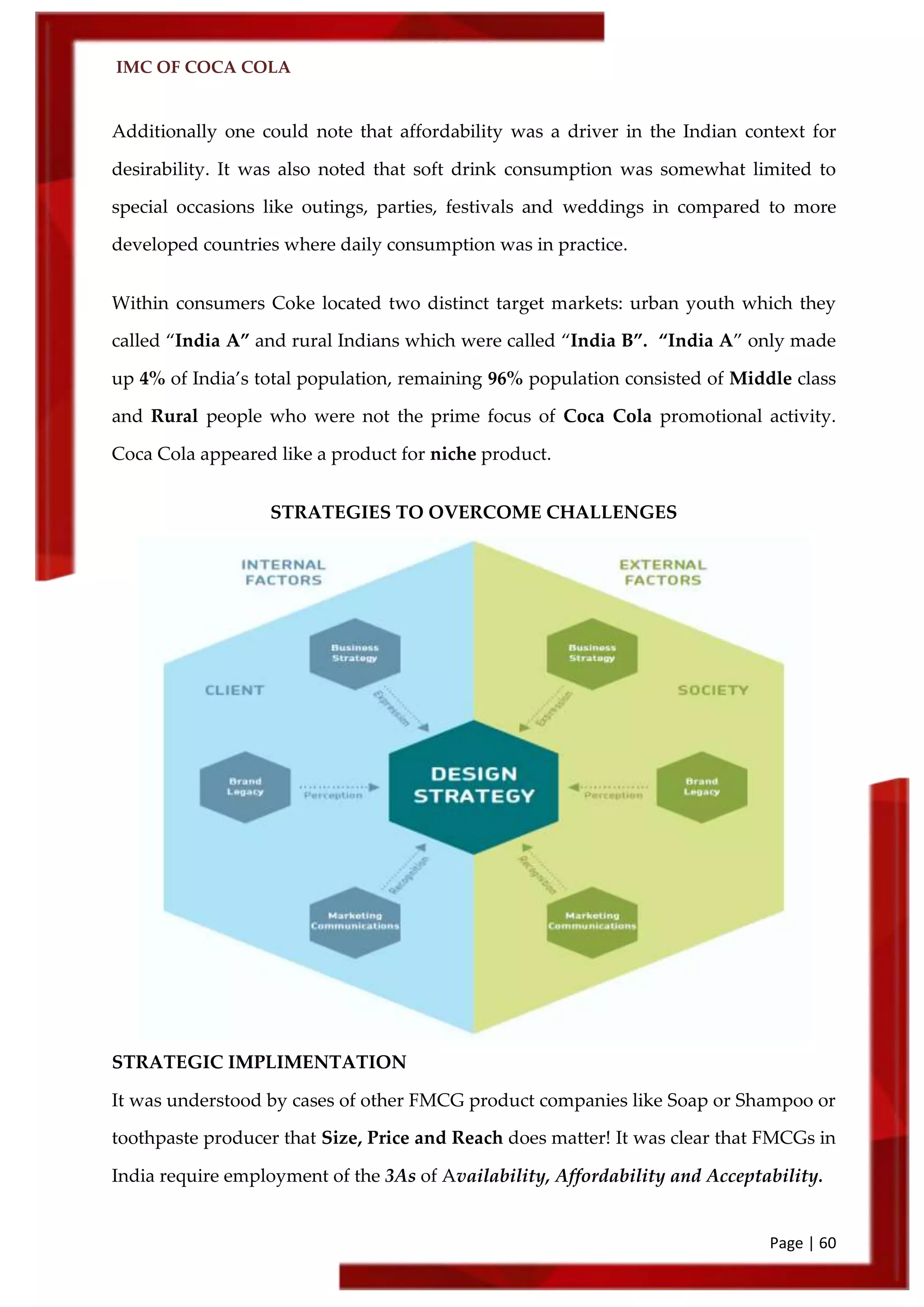 IMC OF COCA COLA
Page | 60
Additionally one could note that affordability was a driver in the Indian context for
desirability. It was also noted that soft drink consumption was somewhat limited to
special occasions like outings, parties, festivals and weddings in compared to more
developed countries where daily consumption was in practice.
Within consumers Coke located two distinct target markets: urban youth which they
called ‚India A‛ and rural Indians which were called ‚India B‛. ‚India A‛ only made
up 4% of India’s total population, remaining 96% population consisted of Middle class
and Rural people who were not the prime focus of Coca Cola promotional activity.
Coca Cola appeared like a product for niche product.
STRATEGIES TO OVERCOME CHALLENGES
STRATEGIC IMPLIMENTATION
It was understood by cases of other FMCG product companies like Soap or Shampoo or
toothpaste producer that Size, Price and Reach does matter! It was clear that FMCGs in
India require employment of the 3As of Availability, Affordability and Acceptability.
 