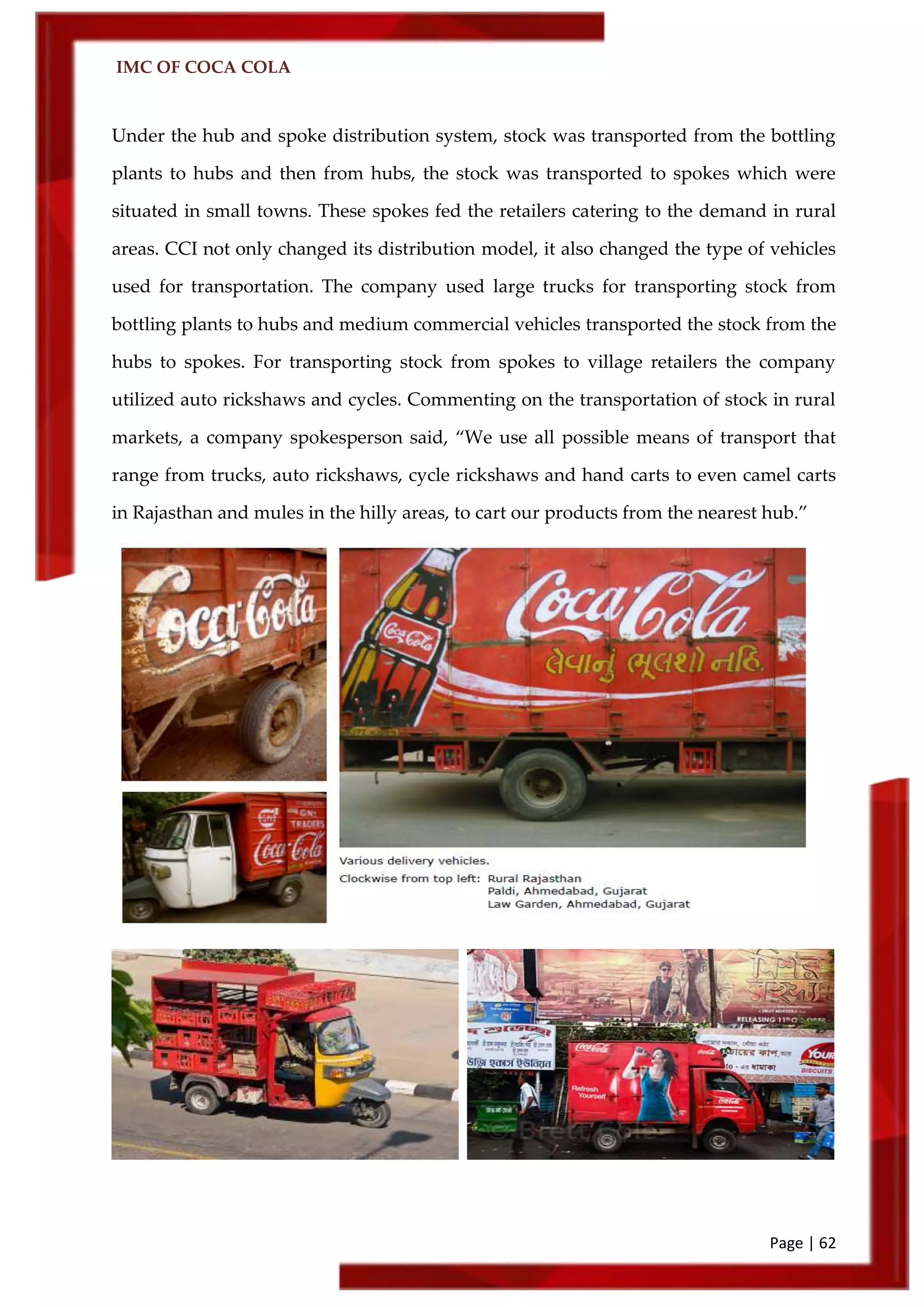 IMC OF COCA COLA
Page | 62
Under the hub and spoke distribution system, stock was transported from the bottling
plants to hubs and then from hubs, the stock was transported to spokes which were
situated in small towns. These spokes fed the retailers catering to the demand in rural
areas. CCI not only changed its distribution model, it also changed the type of vehicles
used for transportation. The company used large trucks for transporting stock from
bottling plants to hubs and medium commercial vehicles transported the stock from the
hubs to spokes. For transporting stock from spokes to village retailers the company
utilized auto rickshaws and cycles. Commenting on the transportation of stock in rural
markets, a company spokesperson said, ‚We use all possible means of transport that
range from trucks, auto rickshaws, cycle rickshaws and hand carts to even camel carts
in Rajasthan and mules in the hilly areas, to cart our products from the nearest hub.‛
 