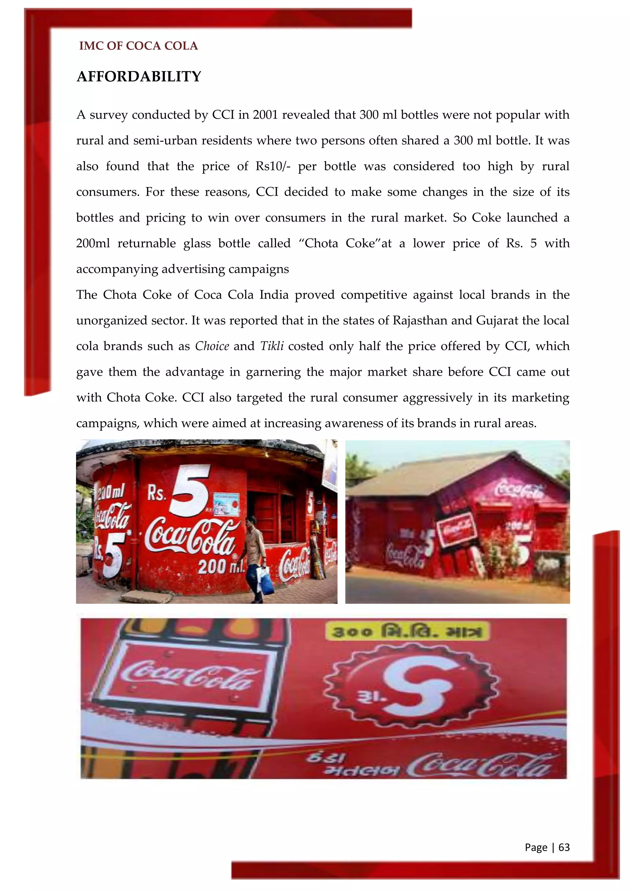 IMC OF COCA COLA
Page | 63
AFFORDABILITY
A survey conducted by CCI in 2001 revealed that 300 ml bottles were not popular with
rural and semi-urban residents where two persons often shared a 300 ml bottle. It was
also found that the price of Rs10/- per bottle was considered too high by rural
consumers. For these reasons, CCI decided to make some changes in the size of its
bottles and pricing to win over consumers in the rural market. So Coke launched a
200ml returnable glass bottle called ‚Chota Coke‛at a lower price of Rs. 5 with
accompanying advertising campaigns
The Chota Coke of Coca Cola India proved competitive against local brands in the
unorganized sector. It was reported that in the states of Rajasthan and Gujarat the local
cola brands such as Choice and Tikli costed only half the price offered by CCI, which
gave them the advantage in garnering the major market share before CCI came out
with Chota Coke. CCI also targeted the rural consumer aggressively in its marketing
campaigns, which were aimed at increasing awareness of its brands in rural areas.
 