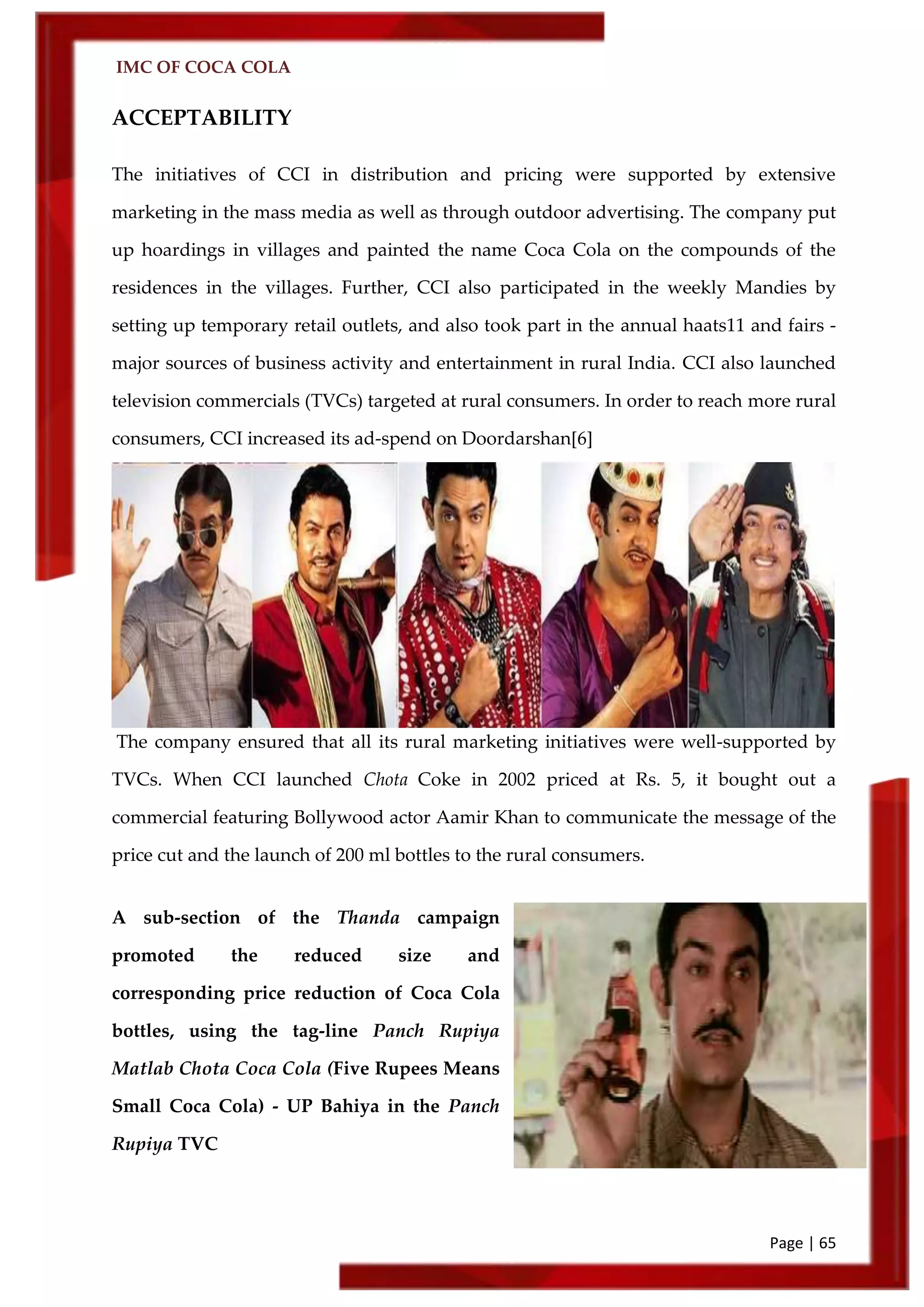 IMC OF COCA COLA
Page | 65
ACCEPTABILITY
The initiatives of CCI in distribution and pricing were supported by extensive
marketing in the mass media as well as through outdoor advertising. The company put
up hoardings in villages and painted the name Coca Cola on the compounds of the
residences in the villages. Further, CCI also participated in the weekly Mandies by
setting up temporary retail outlets, and also took part in the annual haats11 and fairs -
major sources of business activity and entertainment in rural India. CCI also launched
television commercials (TVCs) targeted at rural consumers. In order to reach more rural
consumers, CCI increased its ad-spend on Doordarshan[6]
The company ensured that all its rural marketing initiatives were well-supported by
TVCs. When CCI launched Chota Coke in 2002 priced at Rs. 5, it bought out a
commercial featuring Bollywood actor Aamir Khan to communicate the message of the
price cut and the launch of 200 ml bottles to the rural consumers.
A sub-section of the Thanda campaign
promoted the reduced size and
corresponding price reduction of Coca Cola
bottles, using the tag-line Panch Rupiya
Matlab Chota Coca Cola (Five Rupees Means
Small Coca Cola) - UP Bahiya in the Panch
Rupiya TVC
 