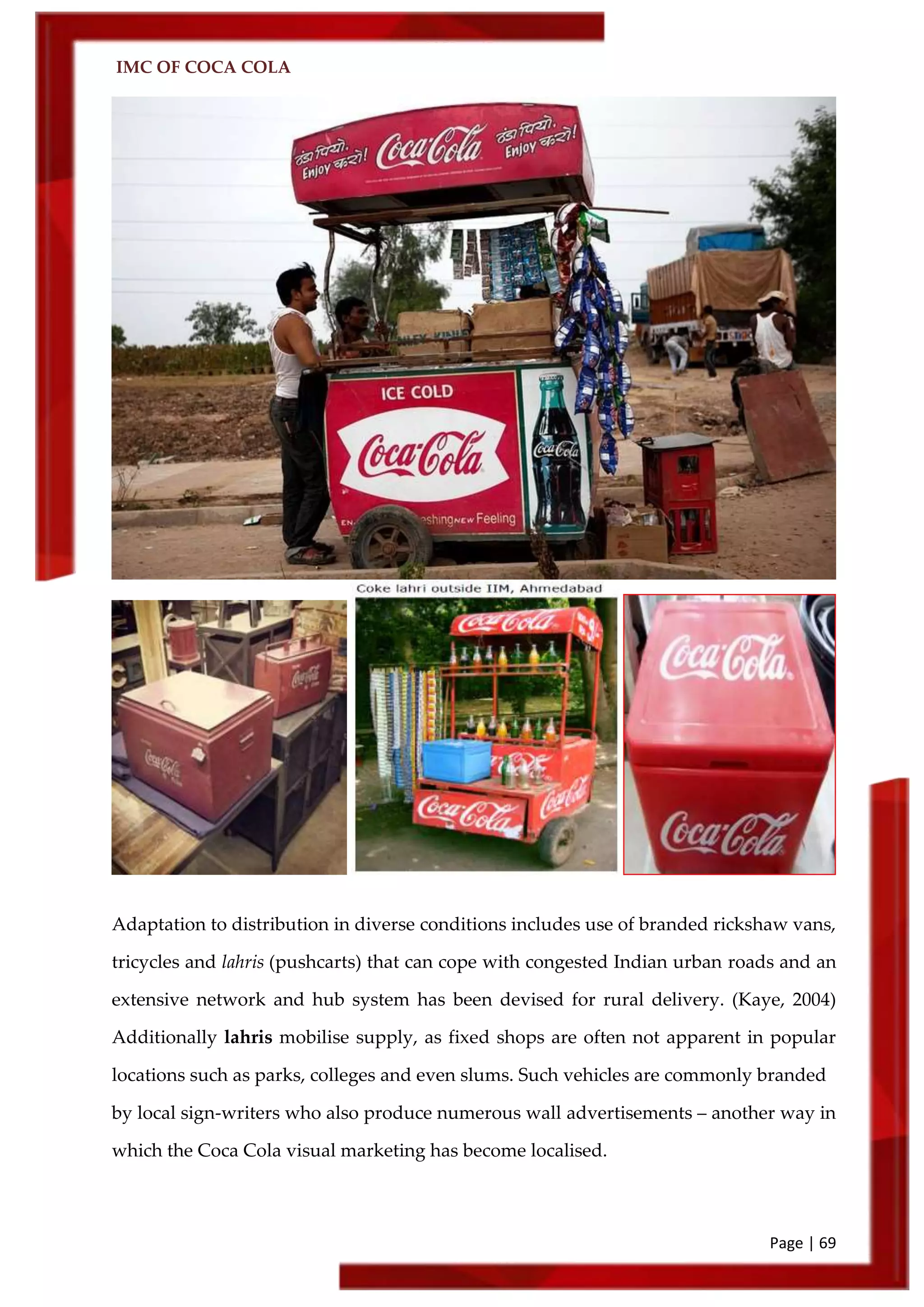 IMC OF COCA COLA
Page | 69
Adaptation to distribution in diverse conditions includes use of branded rickshaw vans,
tricycles and lahris (pushcarts) that can cope with congested Indian urban roads and an
extensive network and hub system has been devised for rural delivery. (Kaye, 2004)
Additionally lahris mobilise supply, as fixed shops are often not apparent in popular
locations such as parks, colleges and even slums. Such vehicles are commonly branded
by local sign-writers who also produce numerous wall advertisements – another way in
which the Coca Cola visual marketing has become localised.
 