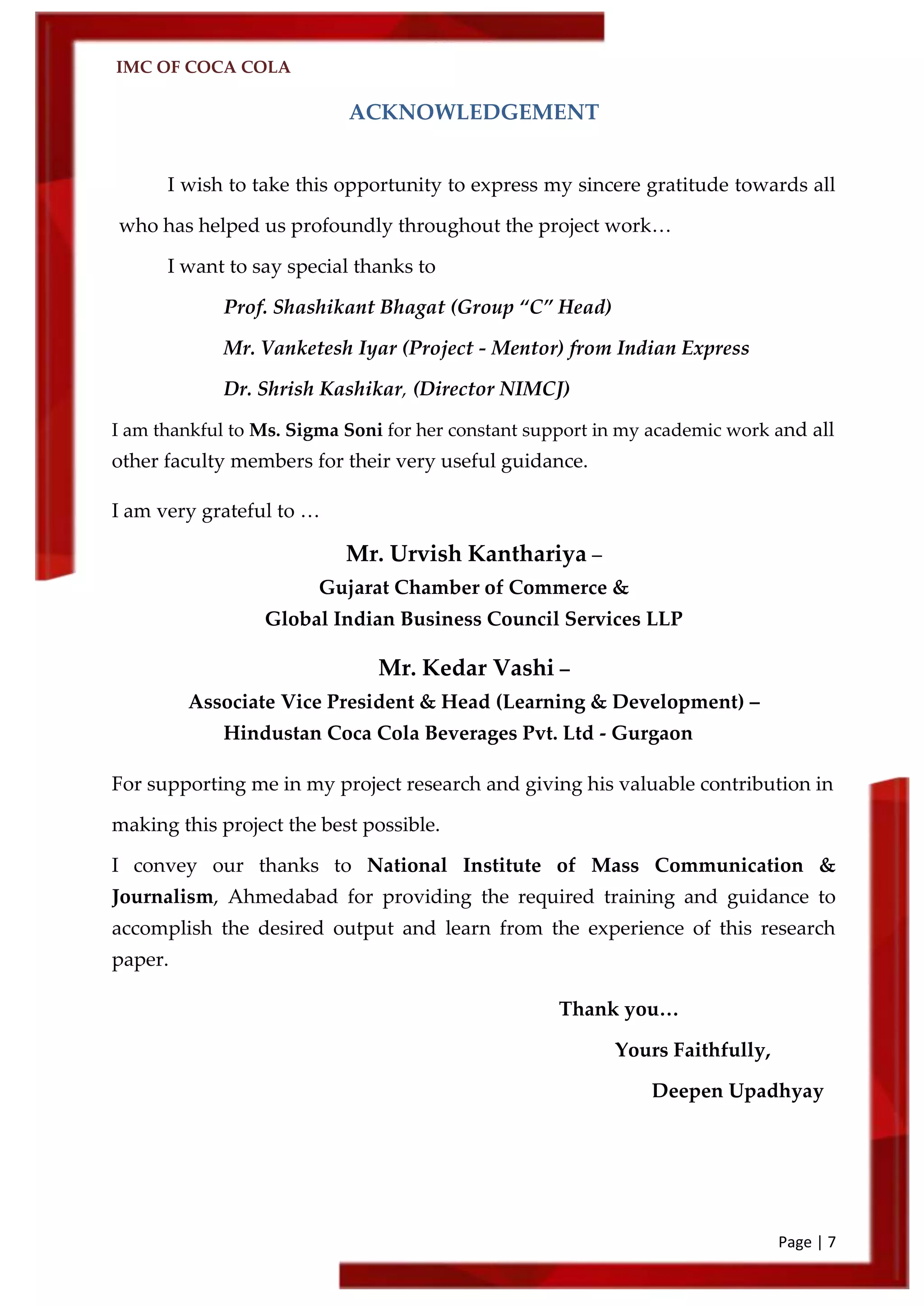 IMC OF COCA COLA
Page | 7
ACKNOWLEDGEMENT
I wish to take this opportunity to express my sincere gratitude towards all
who has helped us profoundly throughout the project work…
I want to say special thanks to
Prof. Shashikant Bhagat (Group ‚C‛ Head)
Mr. Vanketesh Iyar (Project - Mentor) from Indian Express
Dr. Shrish Kashikar, (Director NIMCJ)
I am thankful to Ms. Sigma Soni for her constant support in my academic work and all
other faculty members for their very useful guidance.
I am very grateful to …
Mr. Urvish Kanthariya –
Gujarat Chamber of Commerce &
Global Indian Business Council Services LLP
Mr. Kedar Vashi –
Associate Vice President & Head (Learning & Development) –
Hindustan Coca Cola Beverages Pvt. Ltd - Gurgaon
For supporting me in my project research and giving his valuable contribution in
making this project the best possible.
I convey our thanks to National Institute of Mass Communication &
Journalism, Ahmedabad for providing the required training and guidance to
accomplish the desired output and learn from the experience of this research
paper.
Thank you…
Yours Faithfully,
Deepen Upadhyay
 