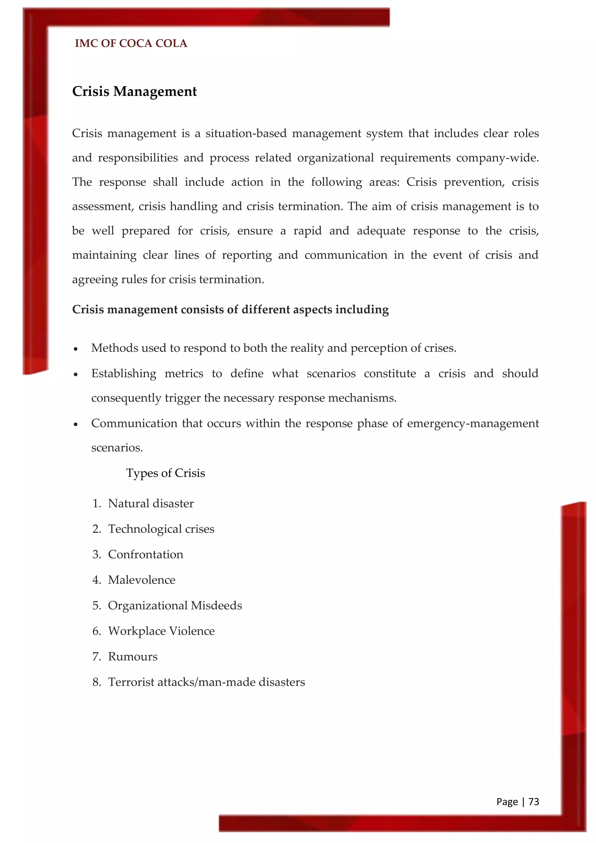 IMC OF COCA COLA
Page | 73
Crisis Management
Crisis management is a situation-based management system that includes clear roles
and responsibilities and process related organizational requirements company-wide.
The response shall include action in the following areas: Crisis prevention, crisis
assessment, crisis handling and crisis termination. The aim of crisis management is to
be well prepared for crisis, ensure a rapid and adequate response to the crisis,
maintaining clear lines of reporting and communication in the event of crisis and
agreeing rules for crisis termination.
Crisis management consists of different aspects including
 Methods used to respond to both the reality and perception of crises.
 Establishing metrics to define what scenarios constitute a crisis and should
consequently trigger the necessary response mechanisms.
 Communication that occurs within the response phase of emergency-management
scenarios.
Types of Crisis
1. Natural disaster
2. Technological crises
3. Confrontation
4. Malevolence
5. Organizational Misdeeds
6. Workplace Violence
7. Rumours
8. Terrorist attacks/man-made disasters
 