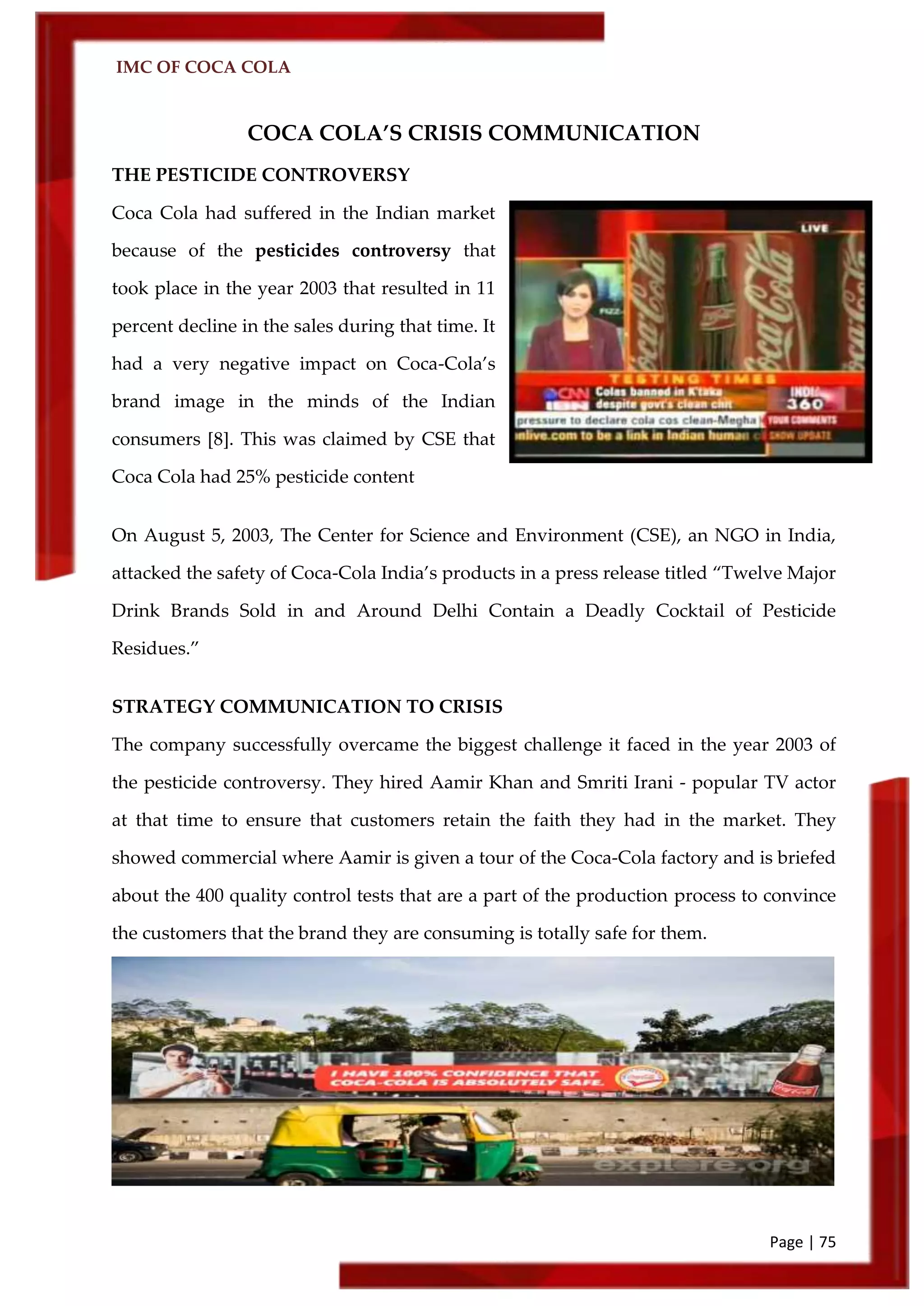 IMC OF COCA COLA
Page | 75
COCA COLA’S CRISIS COMMUNICATION
THE PESTICIDE CONTROVERSY
Coca Cola had suffered in the Indian market
because of the pesticides controversy that
took place in the year 2003 that resulted in 11
percent decline in the sales during that time. It
had a very negative impact on Coca-Cola’s
brand image in the minds of the Indian
consumers [8]. This was claimed by CSE that
Coca Cola had 25% pesticide content
On August 5, 2003, The Center for Science and Environment (CSE), an NGO in India,
attacked the safety of Coca-Cola India’s products in a press release titled ‚Twelve Major
Drink Brands Sold in and Around Delhi Contain a Deadly Cocktail of Pesticide
Residues.‛
STRATEGY COMMUNICATION TO CRISIS
The company successfully overcame the biggest challenge it faced in the year 2003 of
the pesticide controversy. They hired Aamir Khan and Smriti Irani - popular TV actor
at that time to ensure that customers retain the faith they had in the market. They
showed commercial where Aamir is given a tour of the Coca-Cola factory and is briefed
about the 400 quality control tests that are a part of the production process to convince
the customers that the brand they are consuming is totally safe for them.
 