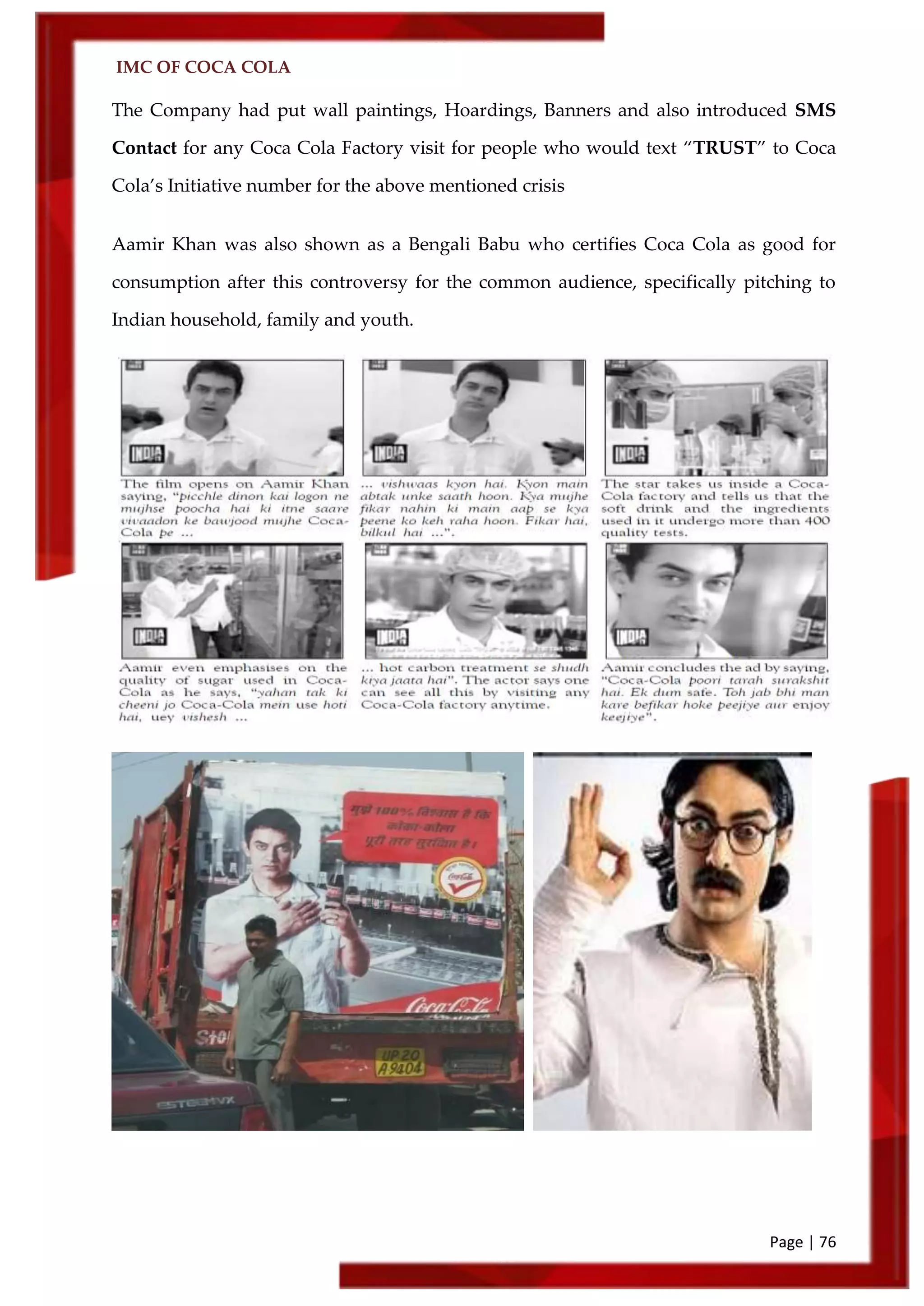 IMC OF COCA COLA
Page | 76
The Company had put wall paintings, Hoardings, Banners and also introduced SMS
Contact for any Coca Cola Factory visit for people who would text ‚TRUST‛ to Coca
Cola’s Initiative number for the above mentioned crisis
Aamir Khan was also shown as a Bengali Babu who certifies Coca Cola as good for
consumption after this controversy for the common audience, specifically pitching to
Indian household, family and youth.
 