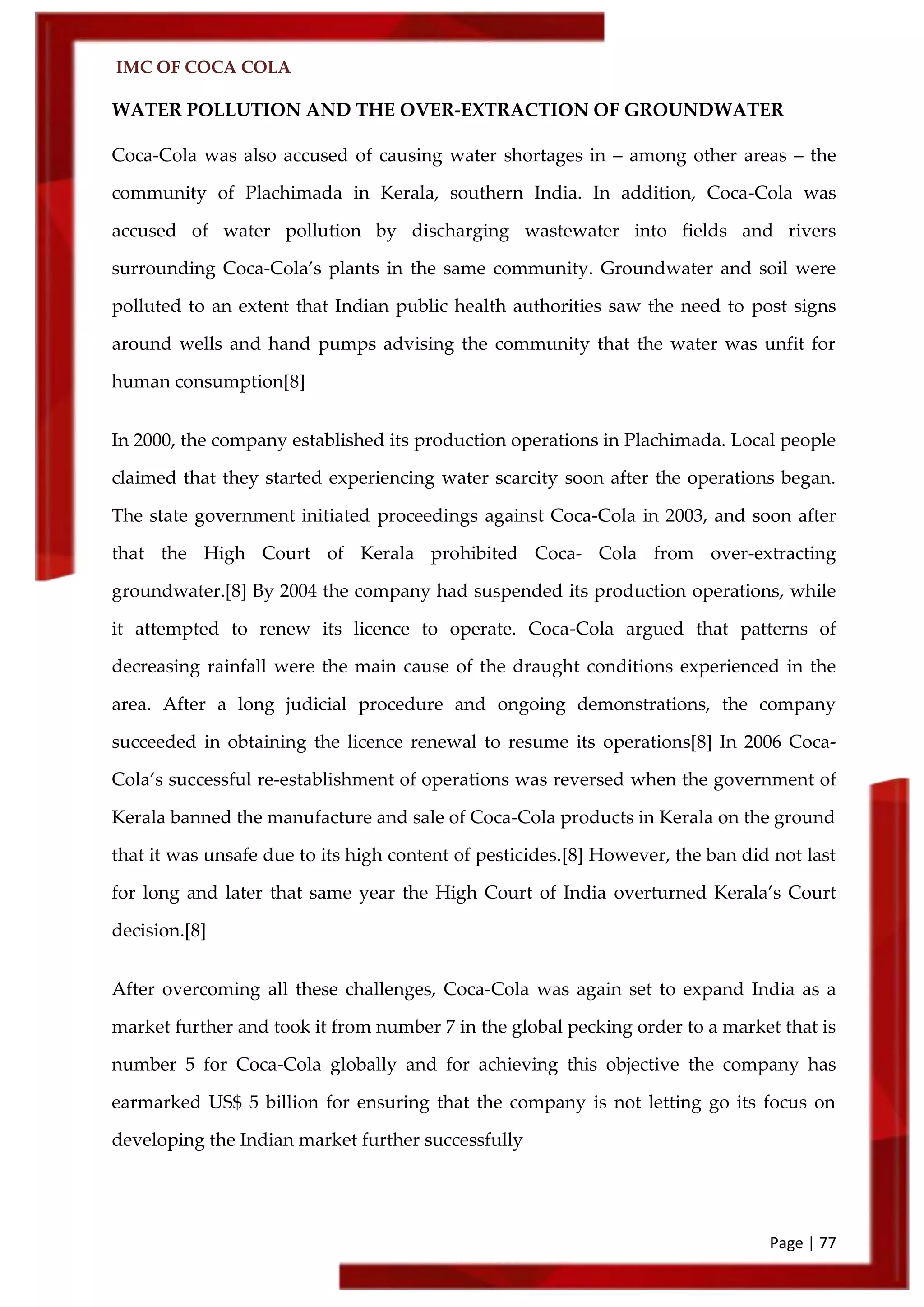 IMC OF COCA COLA
Page | 77
WATER POLLUTION AND THE OVER-EXTRACTION OF GROUNDWATER
Coca-Cola was also accused of causing water shortages in – among other areas – the
community of Plachimada in Kerala, southern India. In addition, Coca-Cola was
accused of water pollution by discharging wastewater into fields and rivers
surrounding Coca-Cola’s plants in the same community. Groundwater and soil were
polluted to an extent that Indian public health authorities saw the need to post signs
around wells and hand pumps advising the community that the water was unfit for
human consumption[8]
In 2000, the company established its production operations in Plachimada. Local people
claimed that they started experiencing water scarcity soon after the operations began.
The state government initiated proceedings against Coca-Cola in 2003, and soon after
that the High Court of Kerala prohibited Coca- Cola from over-extracting
groundwater.[8] By 2004 the company had suspended its production operations, while
it attempted to renew its licence to operate. Coca-Cola argued that patterns of
decreasing rainfall were the main cause of the draught conditions experienced in the
area. After a long judicial procedure and ongoing demonstrations, the company
succeeded in obtaining the licence renewal to resume its operations[8] In 2006 Coca-
Cola’s successful re-establishment of operations was reversed when the government of
Kerala banned the manufacture and sale of Coca-Cola products in Kerala on the ground
that it was unsafe due to its high content of pesticides.[8] However, the ban did not last
for long and later that same year the High Court of India overturned Kerala’s Court
decision.[8]
After overcoming all these challenges, Coca-Cola was again set to expand India as a
market further and took it from number 7 in the global pecking order to a market that is
number 5 for Coca-Cola globally and for achieving this objective the company has
earmarked US$ 5 billion for ensuring that the company is not letting go its focus on
developing the Indian market further successfully
 