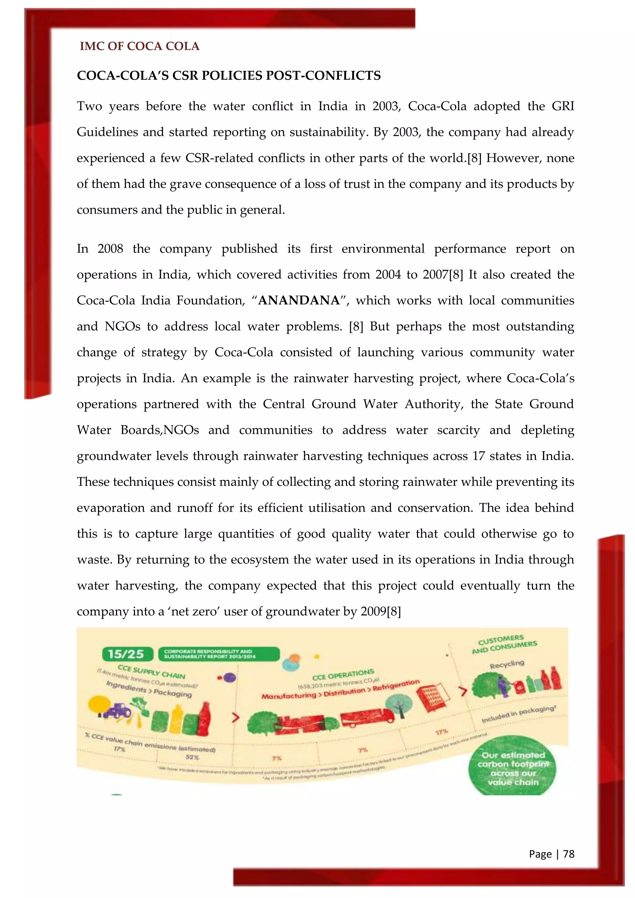IMC OF COCA COLA
Page | 78
COCA-COLA’S CSR POLICIES POST-CONFLICTS
Two years before the water conflict in India in 2003, Coca-Cola adopted the GRI
Guidelines and started reporting on sustainability. By 2003, the company had already
experienced a few CSR-related conflicts in other parts of the world.[8] However, none
of them had the grave consequence of a loss of trust in the company and its products by
consumers and the public in general.
In 2008 the company published its first environmental performance report on
operations in India, which covered activities from 2004 to 2007[8] It also created the
Coca-Cola India Foundation, ‚ANANDANA‛, which works with local communities
and NGOs to address local water problems. [8] But perhaps the most outstanding
change of strategy by Coca-Cola consisted of launching various community water
projects in India. An example is the rainwater harvesting project, where Coca-Cola’s
operations partnered with the Central Ground Water Authority, the State Ground
Water Boards,NGOs and communities to address water scarcity and depleting
groundwater levels through rainwater harvesting techniques across 17 states in India.
These techniques consist mainly of collecting and storing rainwater while preventing its
evaporation and runoff for its efficient utilisation and conservation. The idea behind
this is to capture large quantities of good quality water that could otherwise go to
waste. By returning to the ecosystem the water used in its operations in India through
water harvesting, the company expected that this project could eventually turn the
company into a ‘net zero’ user of groundwater by 2009[8]
 