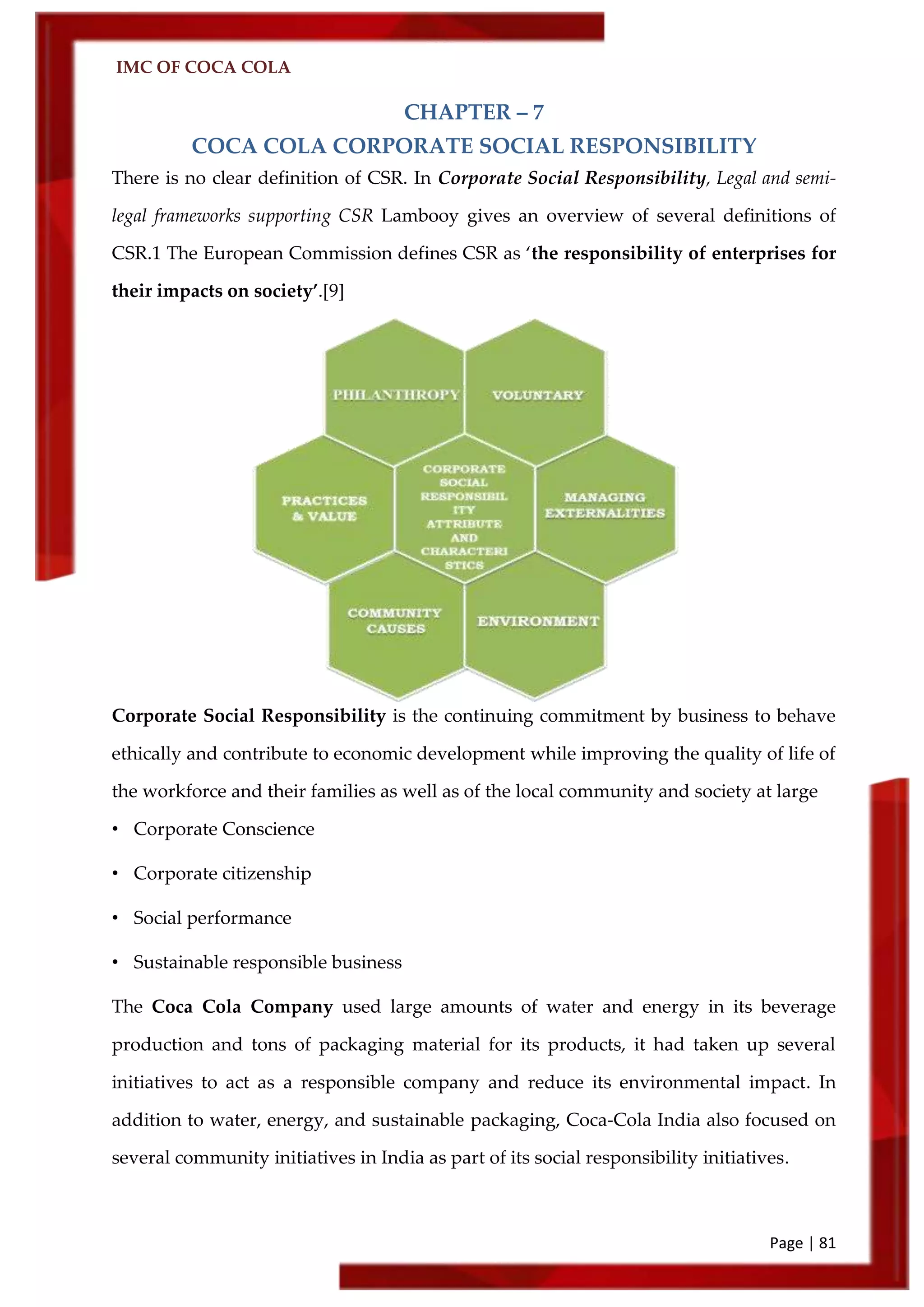 IMC OF COCA COLA
Page | 81
CHAPTER – 7
COCA COLA CORPORATE SOCIAL RESPONSIBILITY
There is no clear definition of CSR. In Corporate Social Responsibility, Legal and semi-
legal frameworks supporting CSR Lambooy gives an overview of several definitions of
CSR.1 The European Commission defines CSR as ‘the responsibility of enterprises for
their impacts on society’.[9]
Corporate Social Responsibility is the continuing commitment by business to behave
ethically and contribute to economic development while improving the quality of life of
the workforce and their families as well as of the local community and society at large
• Corporate Conscience
• Corporate citizenship
• Social performance
• Sustainable responsible business
The Coca Cola Company used large amounts of water and energy in its beverage
production and tons of packaging material for its products, it had taken up several
initiatives to act as a responsible company and reduce its environmental impact. In
addition to water, energy, and sustainable packaging, Coca-Cola India also focused on
several community initiatives in India as part of its social responsibility initiatives.
 