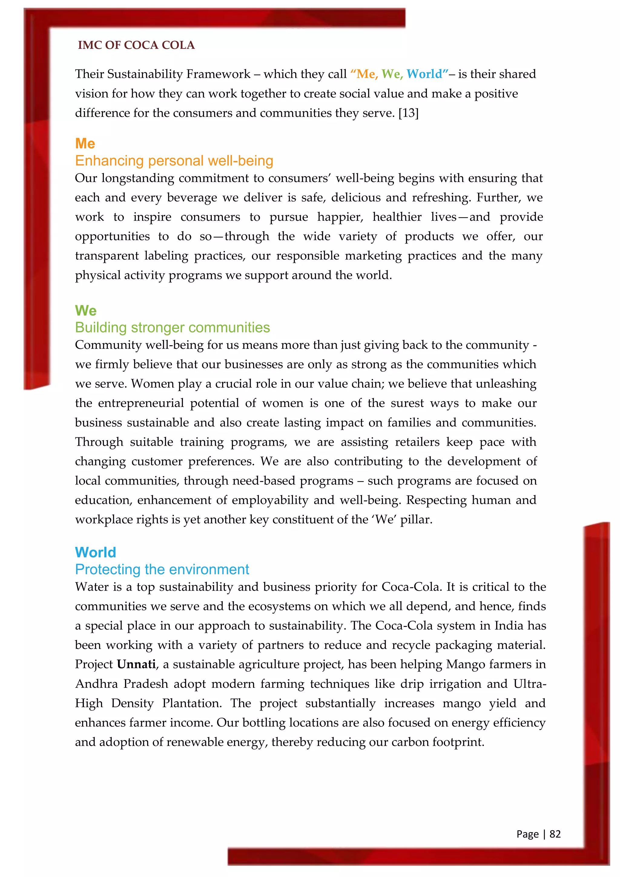 IMC OF COCA COLA
Page | 82
Their Sustainability Framework – which they call ‚Me, We, World‛– is their shared
vision for how they can work together to create social value and make a positive
difference for the consumers and communities they serve. [13]
Me
Enhancing personal well-being
Our longstanding commitment to consumers’ well-being begins with ensuring that
each and every beverage we deliver is safe, delicious and refreshing. Further, we
work to inspire consumers to pursue happier, healthier lives—and provide
opportunities to do so—through the wide variety of products we offer, our
transparent labeling practices, our responsible marketing practices and the many
physical activity programs we support around the world.
We
Building stronger communities
Community well-being for us means more than just giving back to the community -
we firmly believe that our businesses are only as strong as the communities which
we serve. Women play a crucial role in our value chain; we believe that unleashing
the entrepreneurial potential of women is one of the surest ways to make our
business sustainable and also create lasting impact on families and communities.
Through suitable training programs, we are assisting retailers keep pace with
changing customer preferences. We are also contributing to the development of
local communities, through need-based programs – such programs are focused on
education, enhancement of employability and well-being. Respecting human and
workplace rights is yet another key constituent of the ‘We’ pillar.
World
Protecting the environment
Water is a top sustainability and business priority for Coca-Cola. It is critical to the
communities we serve and the ecosystems on which we all depend, and hence, finds
a special place in our approach to sustainability. The Coca-Cola system in India has
been working with a variety of partners to reduce and recycle packaging material.
Project Unnati, a sustainable agriculture project, has been helping Mango farmers in
Andhra Pradesh adopt modern farming techniques like drip irrigation and Ultra-
High Density Plantation. The project substantially increases mango yield and
enhances farmer income. Our bottling locations are also focused on energy efficiency
and adoption of renewable energy, thereby reducing our carbon footprint.
 