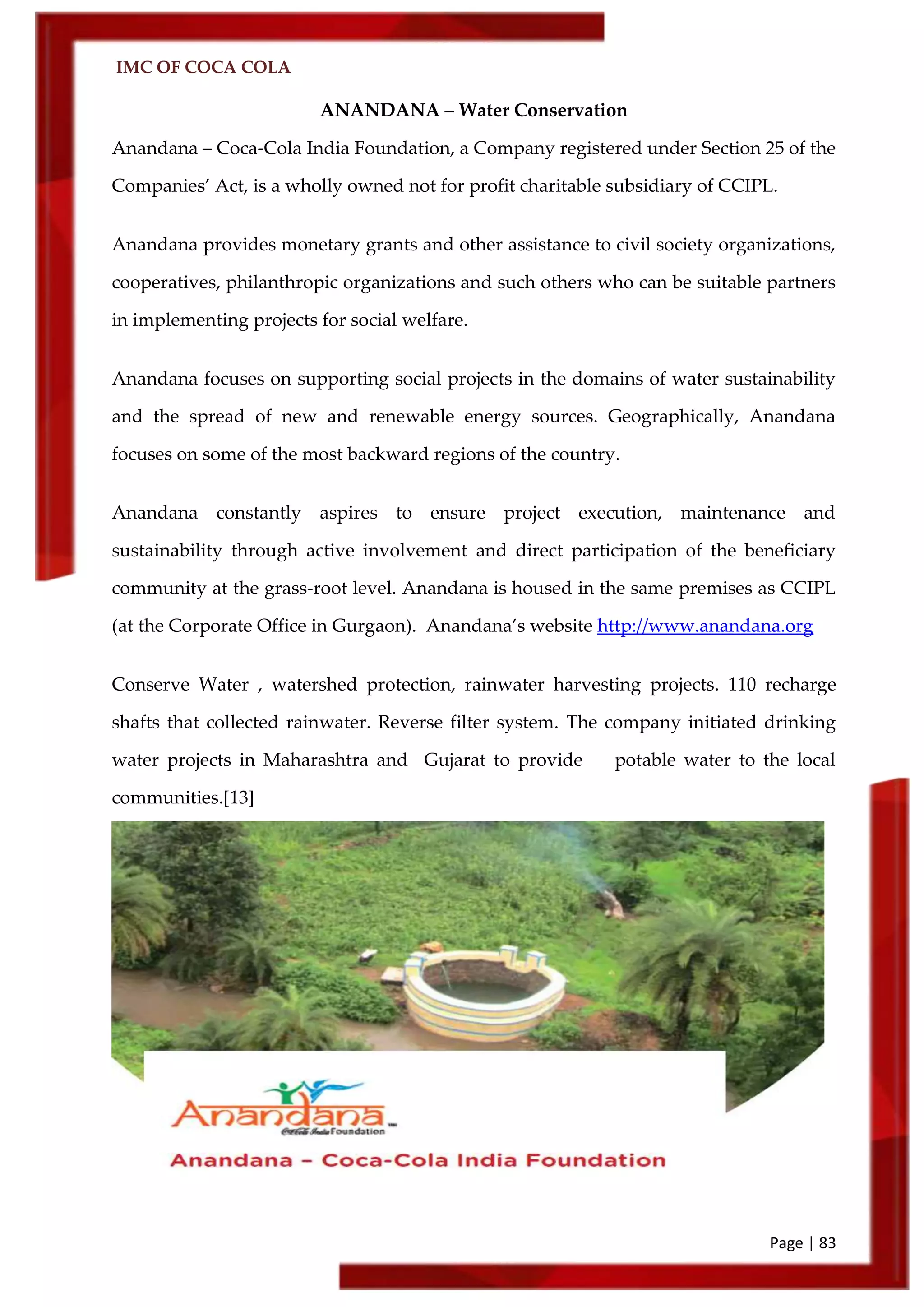IMC OF COCA COLA
Page | 83
ANANDANA – Water Conservation
Anandana – Coca-Cola India Foundation, a Company registered under Section 25 of the
Companies’ Act, is a wholly owned not for profit charitable subsidiary of CCIPL.
Anandana provides monetary grants and other assistance to civil society organizations,
cooperatives, philanthropic organizations and such others who can be suitable partners
in implementing projects for social welfare.
Anandana focuses on supporting social projects in the domains of water sustainability
and the spread of new and renewable energy sources. Geographically, Anandana
focuses on some of the most backward regions of the country.
Anandana constantly aspires to ensure project execution, maintenance and
sustainability through active involvement and direct participation of the beneficiary
community at the grass-root level. Anandana is housed in the same premises as CCIPL
(at the Corporate Office in Gurgaon). Anandana’s website http://www.anandana.org
Conserve Water , watershed protection, rainwater harvesting projects. 110 recharge
shafts that collected rainwater. Reverse filter system. The company initiated drinking
water projects in Maharashtra and Gujarat to provide potable water to the local
communities.[13]
 