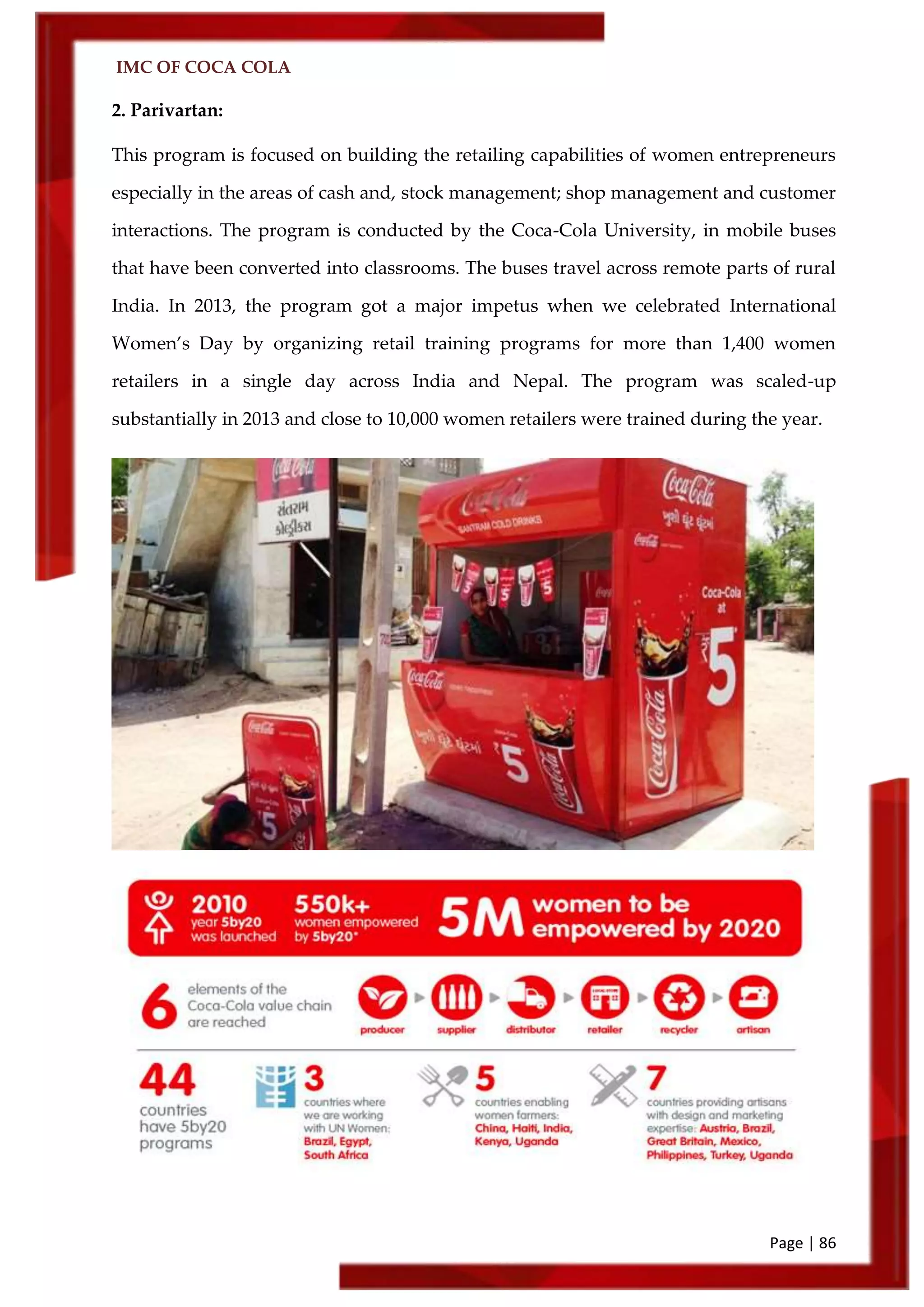 IMC OF COCA COLA
Page | 86
2. Parivartan:
This program is focused on building the retailing capabilities of women entrepreneurs
especially in the areas of cash and, stock management; shop management and customer
interactions. The program is conducted by the Coca-Cola University, in mobile buses
that have been converted into classrooms. The buses travel across remote parts of rural
India. In 2013, the program got a major impetus when we celebrated International
Women’s Day by organizing retail training programs for more than 1,400 women
retailers in a single day across India and Nepal. The program was scaled-up
substantially in 2013 and close to 10,000 women retailers were trained during the year.
 