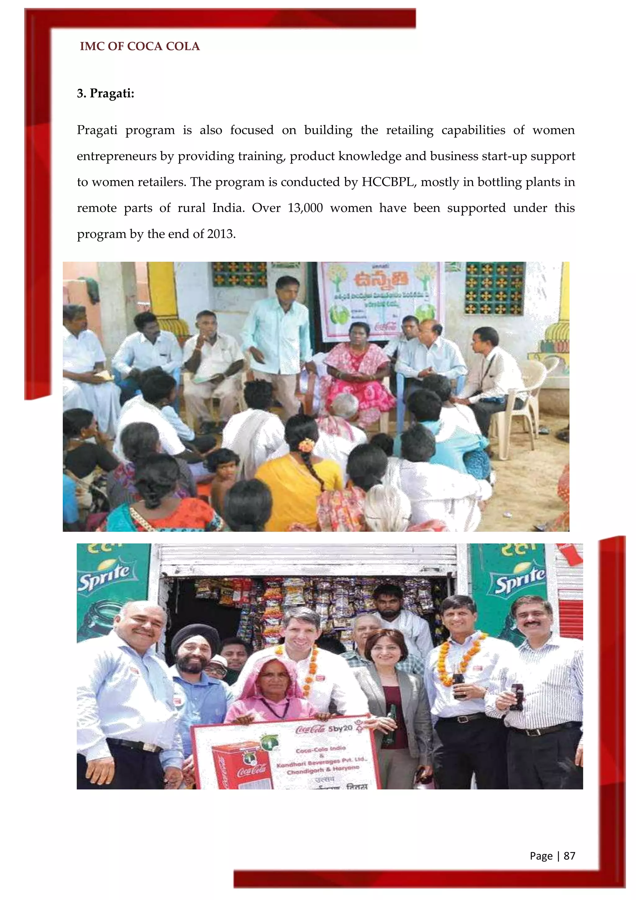 IMC OF COCA COLA
Page | 87
3. Pragati:
Pragati program is also focused on building the retailing capabilities of women
entrepreneurs by providing training, product knowledge and business start-up support
to women retailers. The program is conducted by HCCBPL, mostly in bottling plants in
remote parts of rural India. Over 13,000 women have been supported under this
program by the end of 2013.
 