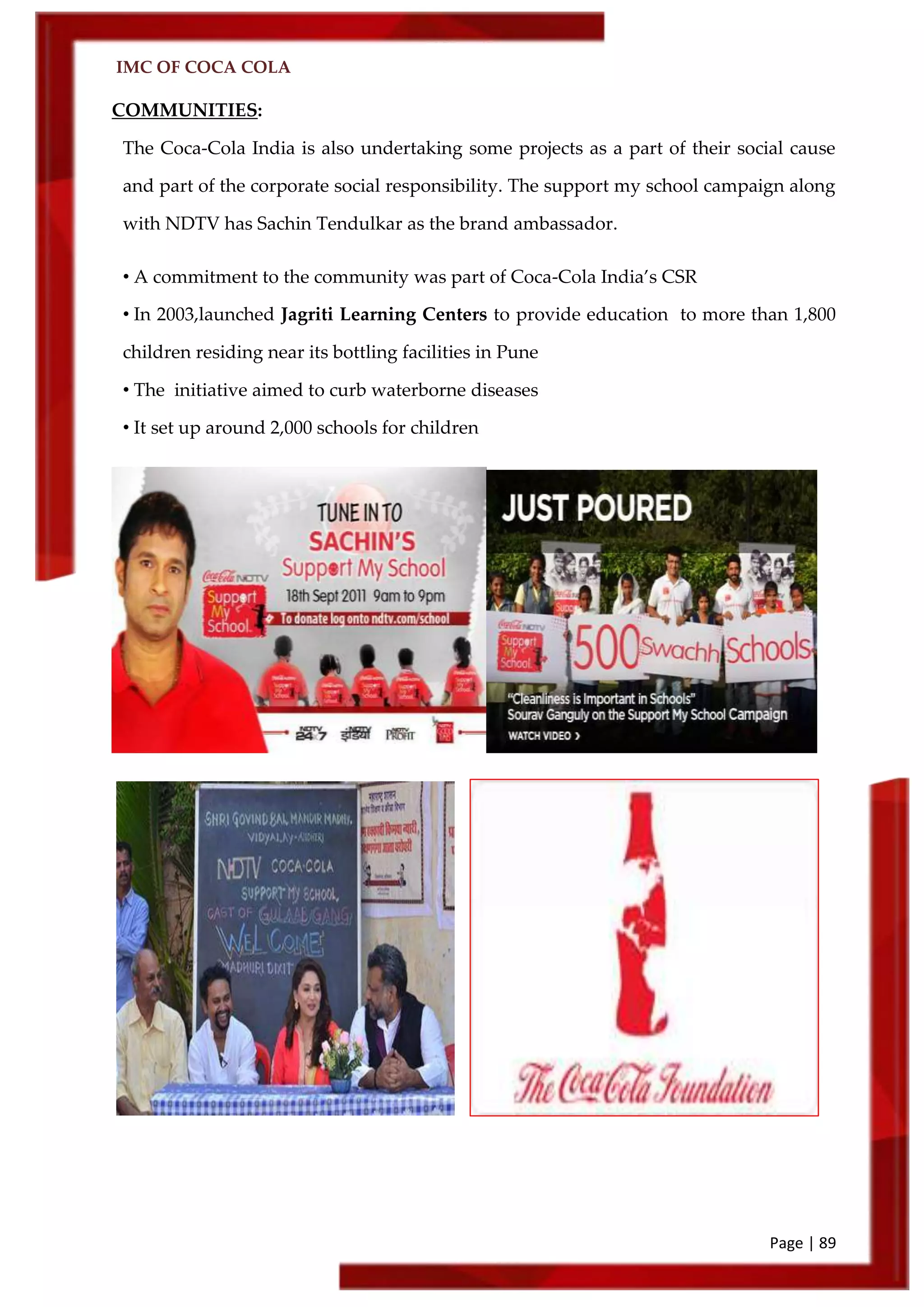 IMC OF COCA COLA
Page | 89
COMMUNITIES:
The Coca-Cola India is also undertaking some projects as a part of their social cause
and part of the corporate social responsibility. The support my school campaign along
with NDTV has Sachin Tendulkar as the brand ambassador.
• A commitment to the community was part of Coca-Cola India’s CSR
• In 2003,launched Jagriti Learning Centers to provide education to more than 1,800
children residing near its bottling facilities in Pune
• The initiative aimed to curb waterborne diseases
• It set up around 2,000 schools for children
 