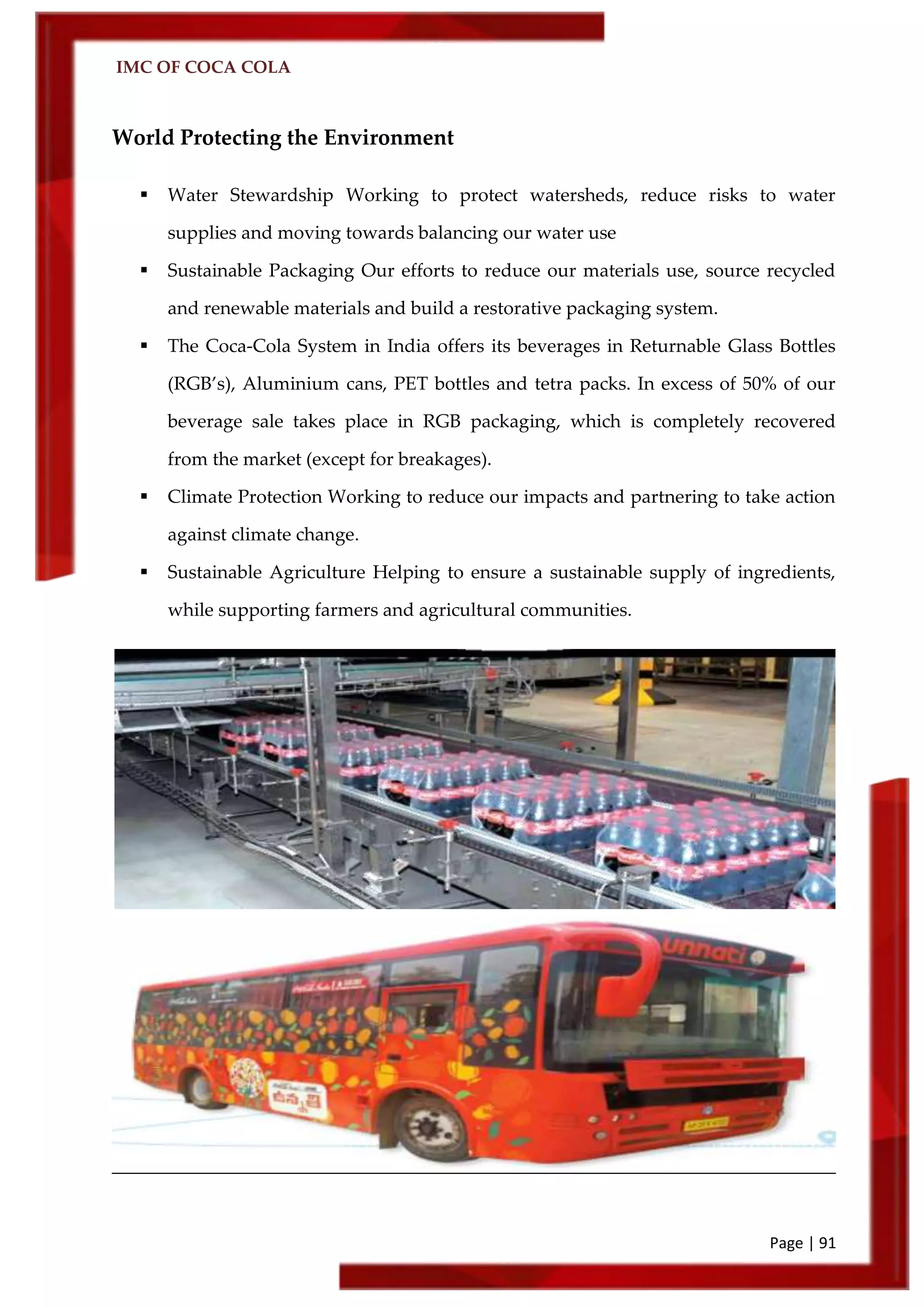 IMC OF COCA COLA
Page | 91
World Protecting the Environment
 Water Stewardship Working to protect watersheds, reduce risks to water
supplies and moving towards balancing our water use
 Sustainable Packaging Our efforts to reduce our materials use, source recycled
and renewable materials and build a restorative packaging system.
 The Coca-Cola System in India offers its beverages in Returnable Glass Bottles
(RGB’s), Aluminium cans, PET bottles and tetra packs. In excess of 50% of our
beverage sale takes place in RGB packaging, which is completely recovered
from the market (except for breakages).
 Climate Protection Working to reduce our impacts and partnering to take action
against climate change.
 Sustainable Agriculture Helping to ensure a sustainable supply of ingredients,
while supporting farmers and agricultural communities.
 