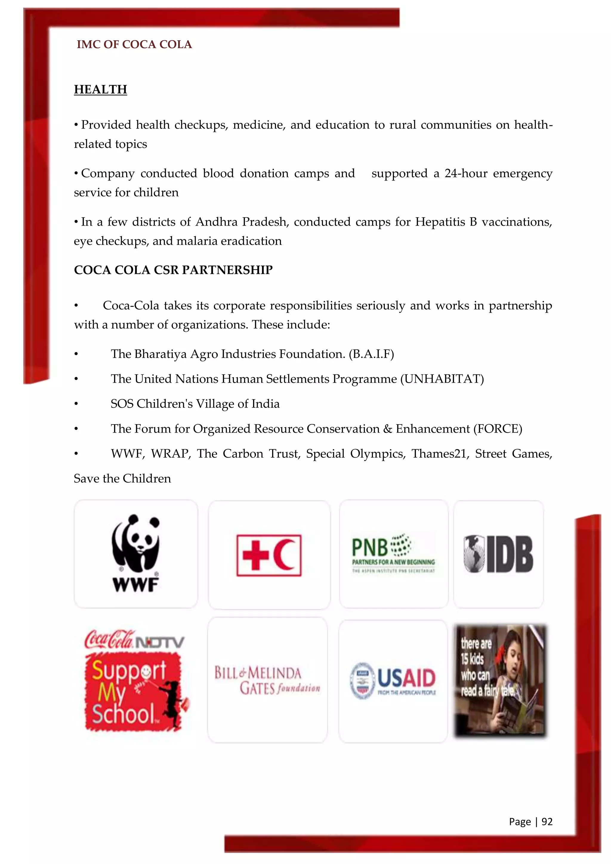 IMC OF COCA COLA
Page | 92
HEALTH
• Provided health checkups, medicine, and education to rural communities on health-
related topics
• Company conducted blood donation camps and supported a 24-hour emergency
service for children
• In a few districts of Andhra Pradesh, conducted camps for Hepatitis B vaccinations,
eye checkups, and malaria eradication
COCA COLA CSR PARTNERSHIP
• Coca-Cola takes its corporate responsibilities seriously and works in partnership
with a number of organizations. These include:
• The Bharatiya Agro Industries Foundation. (B.A.I.F)
• The United Nations Human Settlements Programme (UNHABITAT)
• SOS Children's Village of India
• The Forum for Organized Resource Conservation & Enhancement (FORCE)
• WWF, WRAP, The Carbon Trust, Special Olympics, Thames21, Street Games,
Save the Children
 