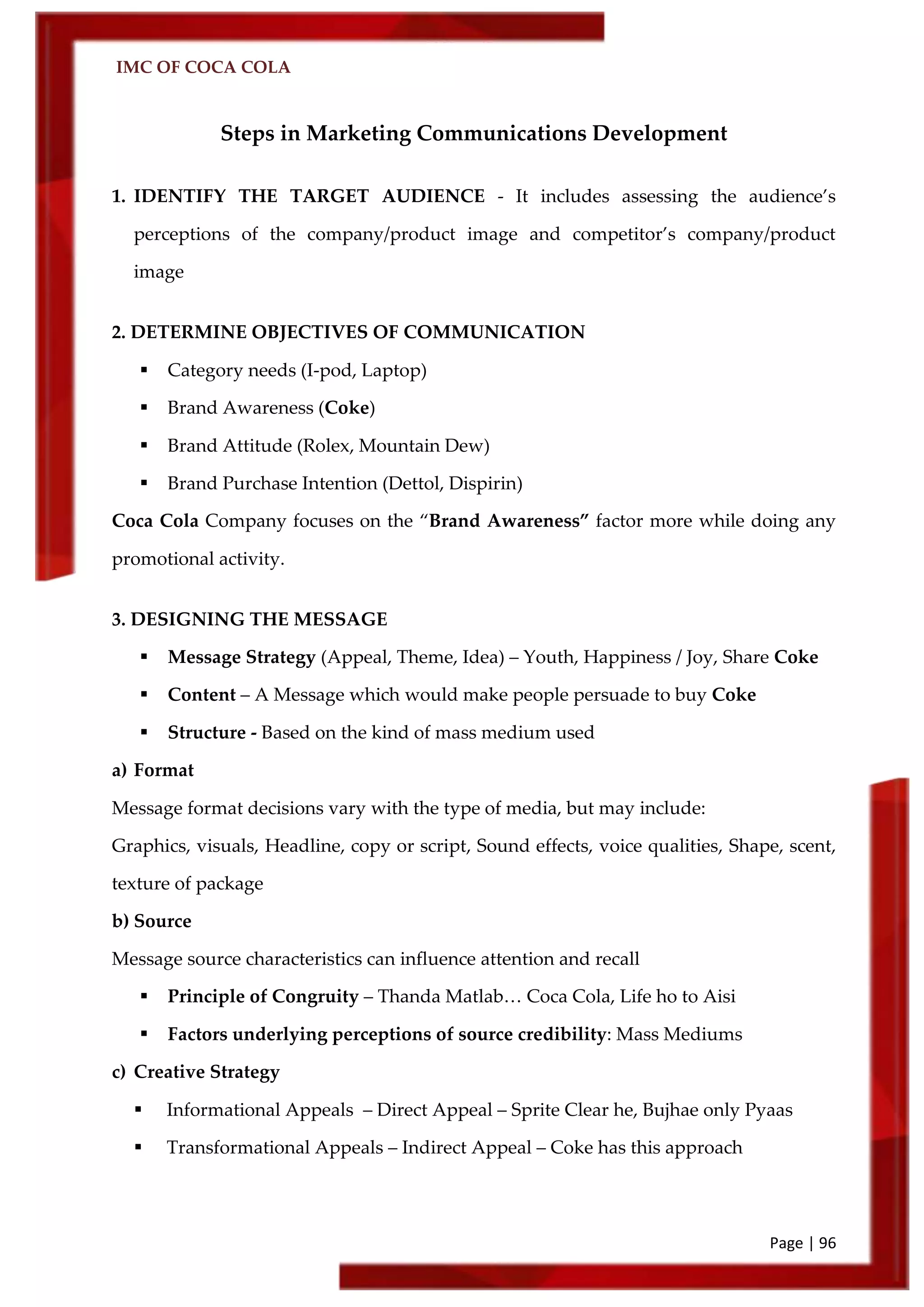 IMC OF COCA COLA
Page | 96
Steps in Marketing Communications Development
1. IDENTIFY THE TARGET AUDIENCE - It includes assessing the audience’s
perceptions of the company/product image and competitor’s company/product
image
2. DETERMINE OBJECTIVES OF COMMUNICATION
 Category needs (I-pod, Laptop)
 Brand Awareness (Coke)
 Brand Attitude (Rolex, Mountain Dew)
 Brand Purchase Intention (Dettol, Dispirin)
Coca Cola Company focuses on the ‚Brand Awareness‛ factor more while doing any
promotional activity.
3. DESIGNING THE MESSAGE
 Message Strategy (Appeal, Theme, Idea) – Youth, Happiness / Joy, Share Coke
 Content – A Message which would make people persuade to buy Coke
 Structure - Based on the kind of mass medium used
a) Format
Message format decisions vary with the type of media, but may include:
Graphics, visuals, Headline, copy or script, Sound effects, voice qualities, Shape, scent,
texture of package
b) Source
Message source characteristics can influence attention and recall
 Principle of Congruity – Thanda Matlab… Coca Cola, Life ho to Aisi
 Factors underlying perceptions of source credibility: Mass Mediums
c) Creative Strategy
 Informational Appeals – Direct Appeal – Sprite Clear he, Bujhae only Pyaas
 Transformational Appeals – Indirect Appeal – Coke has this approach
 