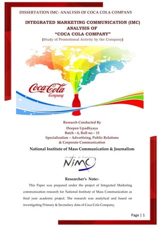 DISSERTATION IMC- ANALYSIS OF COCA COLA COMPANY
Page | 1
INTEGRATED MARKETING COMMUNICATION (IMC)
ANALYSIS OF
“COCA COLA COMPANY”
(Study of Promotional Activity by the Company)
Research Conducted By
Deepen Upadhyaya
Batch – 6, Roll no – 15
Specialization – Advertising, Public Relations
& Corporate Communication
National Institute of Mass Communication & Journalism
Researcher’s Note:-
This Paper was prepared under the project of Integrated Marketing
communication research for National Institute of Mass Communication as
final year academic project. The research was analytical and based on
investigating Primary & Secondary data of Coca Cola Company.
 