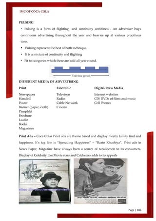 IMC OF COCA COLA
Page | 106
PULSING
 Pulsing is a form of flighting and continuity combined . An advertiser buys
continuous advertising throughout the year and heavies up at various propitious
time.
 Pulsing represent the best of both technique.
• It is a mixture of continuity and flighting
• Fit to categories which there are sold all year round.
DIFFERENT MEDIA OF ADVERTISING
Print Electronic Digital/ New Media
Newspaper Televison Internet websites
Handbill Radio CD/ DVDs of films and music
Poster Cable Network Cell Phones
Banner (paper, cloth) Cinema
Pamphlet
Brochure
Leaflet
Books
Magazines
Print Ads – Coca Colas Print ads are theme based and display mostly family find and
happiness. It’s tag line is ‚Spreading Happiness‛ – ‚Baato Khushiya‛. Print ads in
News Paper, Magazine have always been a source of recollection to its consumers.
Display of Celebrity like Movie stars and Cricketers adds to its appeals
 