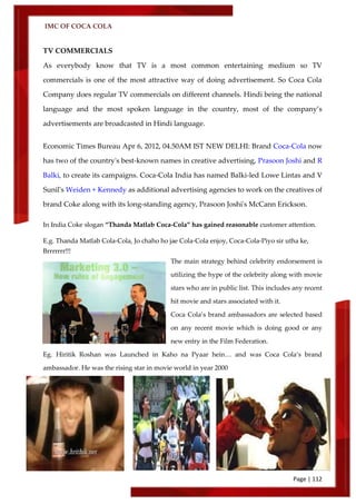 IMC OF COCA COLA
Page | 112
TV COMMERCIALS
As everybody know that TV is a most common entertaining medium so TV
commercials is one of the most attractive way of doing advertisement. So Coca Cola
Company does regular TV commercials on different channels. Hindi being the national
language and the most spoken language in the country, most of the company’s
advertisements are broadcasted in Hindi language.
Economic Times Bureau Apr 6, 2012, 04.50AM IST NEW DELHI: Brand Coca-Cola now
has two of the country's best-known names in creative advertising, Prasoon Joshi and R
Balki, to create its campaigns. Coca-Cola India has named Balki-led Lowe Lintas and V
Sunil's Weiden + Kennedy as additional advertising agencies to work on the creatives of
brand Coke along with its long-standing agency, Prasoon Joshi's McCann Erickson.
In India Coke slogan ‚Thanda Matlab Coca-Cola‛ has gained reasonable customer attention.
E.g. Thanda Matlab Cola-Cola, Jo chaho ho jae Cola-Cola enjoy, Coca-Cola-Piyo sir utha ke,
Brrrrrrr!!!
The main strategy behind celebrity endorsement is
utilizing the hype of the celebrity along with movie
stars who are in public list. This includes any recent
hit movie and stars associated with it.
Coca Cola’s brand ambassadors are selected based
on any recent movie which is doing good or any
new entry in the Film Federation.
Eg. Hiritik Roshan was Launched in Kaho na Pyaar hein… and was Coca Cola’s brand
ambassador. He was the rising star in movie world in year 2000
 