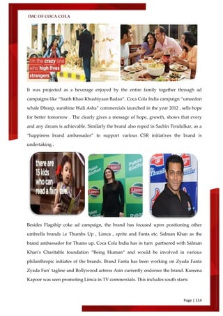 IMC OF COCA COLA
Page | 114
It was projected as a beverage enjoyed by the entire family together through ad
campaigns like ‚Saath Khao Khushiyaan Badao‛. Coca Cola India campaign ‚umeedon
whale Dhoop, sunshine Wali Asha‛ commercials launched in the year 2012 , sells hope
for better tomorrow . The clearly gives a message of hope, growth, shows that every
and any dream is achievable. Similarly the brand also roped in Sachin Tendulkar, as a
‚happiness brand ambassador‛ to support various CSR initiatives the brand is
undertaking .
Besides Flagship coke ad campaign, the brand has focused upon positioning other
umbrella brands i.e Thumbs Up , Limca , sprite and Fanta etc. Salman Khan as the
brand ambassador for Thums up. Coca Cola India has in turn partnered with Salman
Khan’s Charitable foundation ‚Being Human‚ and would be involved in various
philanthropic initiates of the brands. Brand Fanta has been working on Zyada Fanta
Zyada Fun’ tagline and Bollywood actress Asin currently endorses the brand. Kareena
Kapoor was seen promoting Limca in TV commercials. This includes south starts
 