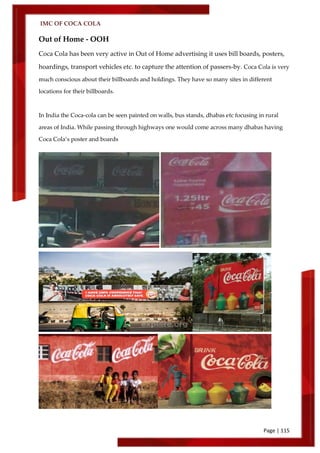 IMC OF COCA COLA
Page | 115
Out of Home - OOH
Coca Cola has been very active in Out of Home advertising it uses bill boards, posters,
hoardings, transport vehicles etc. to capture the attention of passers-by. Coca Cola is very
much conscious about their billboards and holdings. They have so many sites in different
locations for their billboards.
In India the Coca-cola can be seen painted on walls, bus stands, dhabas etc focusing in rural
areas of India. While passing through highways one would come across many dhabas having
Coca Cola’s poster and boards
 