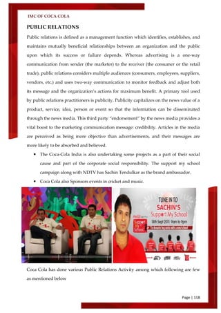 IMC OF COCA COLA
Page | 118
PUBLIC RELATIONS
Public relations is defined as a management function which identifies, establishes, and
maintains mutually beneficial relationships between an organization and the public
upon which its success or failure depends. Whereas advertising is a one-way
communication from sender (the marketer) to the receiver (the consumer or the retail
trade), public relations considers multiple audiences (consumers, employees, suppliers,
vendors, etc.) and uses two-way communication to monitor feedback and adjust both
its message and the organization’s actions for maximum benefit. A primary tool used
by public relations practitioners is publicity. Publicity capitalizes on the news value of a
product, service, idea, person or event so that the information can be disseminated
through the news media. This third party ‚endorsement‛ by the news media provides a
vital boost to the marketing communication message: credibility. Articles in the media
are perceived as being more objective than advertisements, and their messages are
more likely to be absorbed and believed.
 The Coca-Cola India is also undertaking some projects as a part of their social
cause and part of the corporate social responsibility. The support my school
campaign along with NDTV has Sachin Tendulkar as the brand ambassador.
 Coca Cola also Sponsors events in cricket and music.
Coca Cola has done various Public Relations Activity among which following are few
as mentioned below
 