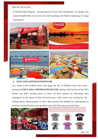 IMC OF COCA COLA
Page | 119
1. Kumbh Mela Sangam – having kiosks of Coca Cola refreshment for people who
visited Kumbh Mela. Coca Cola also had hoardings and Posters displaying it’s Logo
and banners
2. COCA COLA FOOTBALLER HULLOR
As a mark of the football frenzy that grips the city of Kolkata every four years -
announced COCA COLA FOOTBALLER HULLOR adding to the fervour of the FIFA
World Cup 2010. Inviting paras to show off their passion by decorating their
clubs/paras in the theme of their favoured team. Coke canter was touring the city -
visiting paras, asking people to show their passion for football by participating in
contests. Contest Winners were gratified with LCD Televisions & Cash Prizes
 