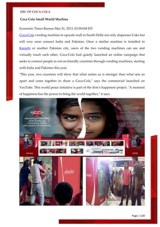 IMC OF COCA COLA
Page | 120
Coca Cola Small World Machine
Economic Times Bureau Mar 21, 2013, 03.09AM IST
Coca-Cola vending machine in upscale mall in South Delhi not only dispenses Coke but
will very soon connect India and Pakistan. Once a similar machine is installed in
Karachi or another Pakistan city, users of the two vending machines can see and
virtually touch each other. Coca-Cola had quietly launched an online campaign that
seeks to connect people in not-so-friendly countries through vending machines, starting
with India and Pakistan this year.
"This year, two countries will show that what unites us is stronger than what sets us
apart and come together to share a Coca-Cola," says the commercial launched on
YouTube. This world peace initiative is part of the firm's happiness project. "A moment
of happiness has the power to bring the world together," it says.
 